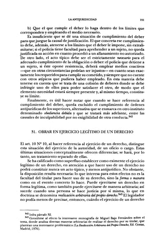 LA ANTIJURIDICIDAD                                    151


     b) Que el que cumple el deber lo haga dentro de los límites que
corresponden y empleando el medio necesario.
     Es insuficiente que se dé una situación de cumplimiento del deber
para que juegue la causal de justificación. El que concreta ese cumplimien-
 to debe, además, atenerse a los límites que el deber le impone, sin extrali-
 mitarse; si el policía tiene facultad para aprehender a un sujeto, no queda
justificada su acción en cuanto procedió a un allanamiento no autorizado.
 De otro lado, el acto típico debe ser el estrictamente necesario para el
adecuado cumplimiento de la obligación o deber: el policía que detiene a
un sujeto, si éste opone resistencia, deberá emplear medios coactivos
—que en otras circunstancias podrían ser injustos— en cuanto sean exac-
 tamente los requeridos para cumplir su cometido, y siempre que no cuente
con otros atípicos que pudiera haber empleado. En esta materia debe
 tenerse en cuenta que se trata de una colisión de deberes donde se debe
infringir uno de ellos para poder satisfacer el otro, de modo que el
 elemento necesidad estará siempre presente y, al mismo tiempo, constitu-
ye su límite.
     Finalmente, es útil hacer notar que cuando se hace referencia al
 cumplimiento del deber, queda excluido el cumplimiento de órdenes
antijurídicas de los superiores, alternativa que se enmarca en otro instituto
 denominado obediencia debida y que se tratará más adelante, entre las
 causales de inculpabilidad por no exigibilidad de otra conducta.^^


        31. OBRAR EN EJERCICIO LEGÍTIMO DE UN DERECHO


El art. 10 N- 10, al hacer referencia al ejercicio de un derecho, distingue
esta situación del ejercicio de la autoridad, de un oficio o cargo. Estas
últimas situaciones conceptualmente ofrecen diferencias; se hará, por lo
tanto, un tratamiento separado de ellas.
     Se ha calificado como superfino establecer como eximente el ejercicio
legítimo de un derecho, en atención a que hacer uso de un derecho no
podrá constituir nunca un acto típico, y menos antijurídico. No obstante,
la disposición resulta necesaria: lo que interesa para estos efectos no es la
facultad del titular para hacer uso de su derecho, sino la forma o manera
como en el evento concreto lo hace. Puede ejercitarse un derecho en
forma legítima, como también puede ejercitarse de manera arbitraria; así
sucede cuando una persona se hace justicia por sí misma, lo que en
doctrina se denomina realización arbitraria delpropio derecho.^^^ El legislador
no podía menos de precisar, entonces, cuándo el ejercicio de un derecho


   S42'
   " " Infra párrafo 32.
   ' ^ ' Consúltese al efecto la interesante monografía de Miguel Bajo Fernández sobre el
tema, donde analiza diversas maneras arbitrarias de realizar el derecho por su titular, que
plantean una interesante problemática (La Realáación Arbitraria del Propio Derecho, Ed. Costas,
Madrid, 1976).
 