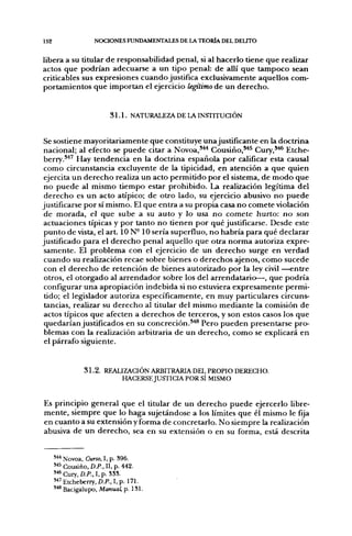 152                  NOCIONES FUNDAMENTALES DE LA TEORÍA DEL DELITO


libera a su titular de responsabilidad penal, si al hacerlo tiene que realizar
actos que podrían adecuarse a un tipo penal: de allí que tampoco sean
criticables sus expresiones cuando justifica exclusivamente aquellos com-
portamientos que importan el ejercicio legítimo de un derecho.


                           3 1 . 1 . NATURALEZA DE LA INSTITUCIÓN


Se sostiene mayoritariamente que constituye unajustificante en la doctrina
nacional; al efecto se puede citar a Novoa,'"*^ Cousiño,*^^ Cury,^^ Etche-
berry.*^^ Hay tendencia en la doctrina española por calificar esta causal
como circunstancia excluyente de la tipicidad, en atención a que quien
ejercita un derecho realiza un acto permitido por el sistema, de modo que
 no puede al mismo tiempo estar prohibido. La realización legítima del
 derecho es un acto atípico; de otro lado, su ejercicio abusivo no puede
justificarse por sí mismo. El que entra a su propia casa no comete violación
de morada, el que sube a su auto y lo usa no comete hurto: no son
actuaciones típicas y por tanto no tienen por qué justificarse. Desde este
punto de vista, el art. 10 N-10 sería superfluo, no habría para qué declarar
justificado para el derecho penal aquello que otra norma autoriza expre-
 samente. El problema con el ejercicio de un derecho surge en verdad
 cuando su realización recae sobre bienes o derechos ajenos, como sucede
 con el derecho de retención de bienes autorizado por la ley civil ^-entre
 otros, el otorgado al arrendador sobre los del arrendatario—, que podría
 configurar una apropiación indebida si no estuviera expresamente permi-
 tido; el legislador autoriza específicamente, en muy particulares circuns-
 tancias, realizar su derecho al titular del mismo mediante la comisión de
actos típicos que afecten a derechos de terceros, y son estos casos los que
 quedarían justificados en su concreción.*'*® Pero pueden presentarse pro-
 blemas con la realización arbitraria de un derecho, como se explicará en
 el párrafo siguiente.


                 31.2. REALIZACIÓN ARBITRARIA DEL PROPIO DERECHO.
                           HACERSE JUSTICIA POR SÍ MISMO


Es principio general que el titular de un derecho puede ejercerlo libre-
mente, siempre que lo haga sujetándose a los límites que él mismo le fija
en cuanto a su extensión y forma de concretarlo. No siempre la realización
abusiva de un derecho, sea en su extensión o en su forma, está descrita


      '•''' Novoa, Curso, I, p. S96.
      '^^ Cousiño, D.P.. II, p. 442.
      '•^ Cury, D.P., I, p. 338.
      ' ' " Etcheberry, D.P., I, p. 171.
      ^^ Bacigalupo, Manual, p. 181.
 