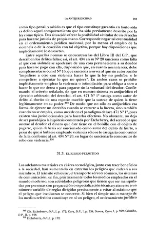 LA ANTIJURIDICIDAD                                      I53


como tipo penal, y sabido es que el tipo constituye garantía en tanto sólo
es delito aquel comportamiento que ha sido previamente descrito por la
ley como típico. Esta situación ofrece la posibilidad al titular de un derecho
para hacerse justicia de propia mano. Corresponde negar tal eventualidad
en el ordenamiento jurídico nacional, por lo menos el empleo de la
violencia o de la coacción con tal objetivo, porque hay disposiciones que
implícitamente lo descartan.
     Entre aquellas normas se encuentran las del Libro III del C.P., que
describen los delitos faltas; así, el art. 494 en su N- 20 sanciona como falta
al que con violencia se apoderare de una cosa perteneciente a su deudor
para hacerse pago con ella, disposición que, en cuanto nos interesa, debe
complementarse con el N- 16, que sanciona a su vez al que sin autorización
"impidiere a otro con violencia hacer lo que la ley no prohibe, o le
compeliere a ejecutar lo que no quiera". En ambos casos se prohibe
implícitamente emplear la violencia o intimidación para obligar a otro a
hacer lo que no desea o para pagarse sin la voluntad del deudor. Confir-
mando el criterio señalado, de que en nuestro sistema es antijurídico el
ejercicio arbitrario del derecho, el art. 471 N° 1° castiga como autor de
delito al dueño de una especie mueble que la sustrae de quien la tiene
legítimamente en su poder.^''^ De modo que no sólo es antijurídica esa
forma de ejercer un derecho cuando se recurre a la fuerza, sino también
cuando no se emplea, como sucede en el paradigma del art. 471 N-1-, pues
existen vías jurisdiccionales para hacerlas efectivas. No obstante, no deja
de ser paradójica la hipótesis comentada por Etcheberry, del acreedor que
sustrae al deudor el dinero que éste tiene en el bolsillo con el objeto de
pagarse, quien debería ser sancionado como autor del delito de hurto, a
pesar de que si hubiese empleado violencia sólo se le castigaría como autor
de falta conforme al art. 494 N° 20, en lugar de sancionarlo como autor de
robo con violencia.*^'*


                               3 1 . 3 . EL RIESGO PERMITIDO


Los adelantos materiales en el área tecnológica, junto con traer beneficios
a la sociedad, han aumentado en extremo los peligros que rodean a sus
miembros. El tránsito vehicular, el transporte aéreo y cósmico, los sistemas
de comunicación, en fin, prácticamente todos los medios empleados en el
mundo moderno, son actividades peligrosas que tienen que ser manipula-
das por personas con preparación o especialización técnica y atenerse a un
número variable de reglas dirigidas precisamente a evitar al máximo que
el peligro que involucran se concrete. Si bien el simple uso o manejo de
los medios referidos constituye en sí un peligro, el ordenamiento jurídico


   '*' Cfr. Etcheberry, D.P., I, p. 172; Cury, D.P., I, p. 334; Novoa, Curso, I, p. 399; Cousiño,
D.P., II, p. 498.
   550 Etcheberry, £».f., I, p. 172.
 