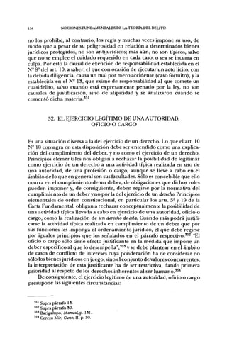 154                 NOCIONES FUNDAMENTALES DE LA TEORÍA DEL DELITO


 n o los p r o h i b e , al contrario, los regla y m u c h a s veces i m p o n e su uso, d e
 m o d o que a pesar d e su peligrosidad en relación a d e t e r m i n a d o s bienes
jurídicos protegidos, n o son antijurídicos; más a ú n , n o son típicos, salvo
 que n o se e m p l e e el cuidado r e q u e r i d o en cada caso, o sea se incurra en
 culpa. Por esto la causal de exención de responsabilidad establecida en el
 N- 8° del art. 10, a saber, el que con ocasión d e ejecutar u n acto lícito, con
 la debida diligencia, causa un mal p o r m e r o accidente (caso fortuito), y la
 establecida en el N- 13, q u e exime d e responsabilidad al q u e comete u n
 cuasidelito, salvo c u a n d o está e x p r e s a m e n t e p e n a d o p o r la ley, n o son
 causales de justificación, sino d e atipicidad y se analizaron c u a n d o se
 c o m e n t ó dicha materia.*^'



             32. EL EJERCICIO LEGITIMO DE UNA AUTORIDAD,
                             OFICIO O CARGO


Es u n a situación diversa a la del ejercicio d e un d e r e c h o . Lo que el art. 10
N- 10 consagra en esta disposición d e b e ser e n t e n d i d o c o m o u n a explica-
ción del c u m p l i m i e n t o del deber, y n o c o m o el ejercicio d e u n d e r e c h o .
Principios elementales nos obligan a rechazar la posibilidad d e legitimar
c o m o ejercicio d e u n d e r e c h o a u n a actividad típica realizada en uso d e
u n a autoridad, d e u n a profesión o cargo, a u n q u e se lleve a cabo en el
ámbito de lo q u e en general son sus facultades. Sólo es concebible que ello
ocurra en el c u m p l i m i e n t o d e u n deber, d e obligaciones q u e dichos roles
p u e d e n i m p o n e r y, d e consiguiente, d e b e n regirse p o r la normativa del
c u m p l i m i e n t o d e u n d e b e r y n o p o r la del ejercicio d e u n derecho. Principios
elementales d e o r d e n constitucional, en particular los arts. 5- y 19 de la
Carta F u n d a m e n t a l , obligan a rechazar c o n c e p t u a l m e n t e la posibilidad d e
u n a actividad típica llevada a c a b o en ejercicio d e u n a autoridad, oficio o
cargo, c o m o la realización d e un derecho de ésta. C u a n d o más p o d r á justifi-
carse la actividad típica realizada en c u m p l i m i e n t o de un deber q u e p o r
sus funciones les i m p o n g a el o r d e n a m i e n t o j u r í d i c o , el q u e debe regirse
p o r iguales principios q u e los señalados en el párrafo respectivo.^^^ "El
oficio o cargo sólo tiene efecto justificante en la m e d i d a q u e i m p o n e u n
d e b e r específico al q u e lo desempeña",*^^ y se d e b e plantear en el á m b i t o
de casos d e conflicto d e intereses cuya p o n d e r a c i ó n h a d e considerar n o
sólo los bienes jurídicos e n j u e g o , sino el conjunto d e valores concurrentes;
la interpretación d e esta justificante h a de ser restrictiva, d a n d o p r i m e r a
prioridad al respeto de los d e r e c h o s i n h e r e n t e s al ser humano.'^*
       De consiguiente, el ejercicio legítimo d e u n a autoridad, oficio o cargo
p r e s u p o n e las siguientes circunstancias:



      '^' Supra párrafo 13.
      '^^ Supra párrafo SO.
      '^' Bacigalupo, Manual, p. 131.
      '^^ Cerezo Mir, Curso, II, p. 50.
 