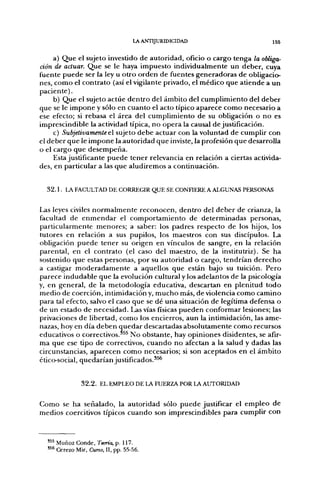 LA ANTIJURIDICIDAD                                        I55

      a) Q u e el sujeto investido de autoridad, oficio o cargo tenga la obliga-
ción de actuar. Q u e se le haya impuesto individualmente un deber, cuya
fuente p u e d e ser la ley u o t r o o r d e n de fuentes g e n e r a d o r a s d e obligacio-
nes, c o m o el c o n t r a t o (así el vigilante privado, el m é d i c o que atiende a u n
paciente).
      b) Q u e el sujeto actúe d e n t r o del ámbito del c u m p l i m i e n t o del d e b e r
que se le i m p o n e y sólo en c u a n t o el acto típico aparece c o m o necesario a
ese efecto; si rebasa el área del c u m p l i m i e n t o de su obligación o n o es
imprescindible la actividad típica, n o o p e r a la causal de justificación.
      c) Subjetivamente el sujeto d e b e actuar con la voluntad de cumplir con
el d e b e r q u e le i m p o n e la a u t o r i d a d q u e inviste, la profesión q u e desarrolla
o el cargo q u e d e s e m p e ñ a .
      Esta justificante p u e d e tener relevancia en relación a ciertas activida-
des, en particular a las q u e aludiremos a continuación.


   32.1. Uí FACULTAD DE CORREGIR QUE SE CONFIERE A ALGUNAS PERSONAS

Las leyes civiles n o r m a l m e n t e r e c o n o c e n , d e n t r o del d e b e r de crianza, la
facultad de e n m e n d a r el c o m p o r t a m i e n t o de determinadas personas,
particularmente m e n o r e s ; a saber: los padres respecto de los hijos, los
tutores en relación a sus pupilos, los maestros con sus discípulos. La
obligación p u e d e tener su origen en vínculos d e sangre, en la relación
parental, en el c o n t r a t o (el caso del maestro, de la institutriz). Se h a
sostenido q u e estas personas, p o r su autoridad o cargo, tendrían d e r e c h o
a castigar m o d e r a d a m e n t e a aquellos q u e están bajo su tuición. Pero
parece i n d u d a b l e q u e la evolución cultural y los adelantos d e la psicología
y, en general, de la metodología educativa, descartan en plenitud t o d o
m e d i o d e coerción, intimidación y, m u c h o más, d e violencia c o m o c a m i n o
para tal efecto, salvo el caso que se dé u n a situación de legítima defensa o
de un estado d e necesidad. Las vías físicas p u e d e n conformar lesiones; las
privaciones d e libertad, c o m o los encierros, aun la intimidación, las ame-
nazas, hoy en día d e b e n q u e d a r descartadas absolutamente c o m o recursos
educativos o correctivos.'^^ N o obstante, hay opiniones disidentes, se afir-
m a q u e ese tipo d e correctivos, c u a n d o n o afectan a la salud y dadas las
circunstancias, a p a r e c e n c o m o necesarios; si son aceptados en el á m b i t o
ético-social, q u e d a r í a n justificados.*^^


                 32.2. EL EMPLEO DE LA FUERZA POR LA AUTORIDAD


C o m o se h a señalado, la a u t o r i d a d sólo p u e d e justificar el e m p l e o de
medios coercitivos típicos c u a n d o son imprescindibles para cumplir con



   ' " Muñoz Conde, Tema, p. 117.
   '^* Cerezo Mir, Curso, II, pp. 55-56.
 