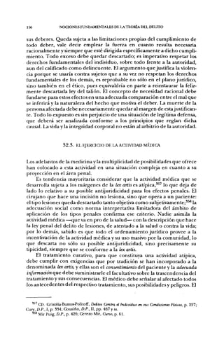 156               NCX:iONES FUNDAMENTALES DE LA TEORÍA DEL DELITO


sus deberes. Queda sujeta a las limitaciones propias del cumplimiento de
todo deber, vale decir emplear la fiaerza en cuanto resulta necesaria
racionalmente y siempre que esté dirigida específicamente a dicho cumpli-
miento. Todo exceso debe quedar descartado; es imperativo respetar los
derechos fundamentales del individuo, sobre todo frente a la autoridad,
aun del calificado como delincuente. El argumento que justifica la violen-
cia porque se usaría contra sujetos que a su vez no respetan los derechos
fundamentales de los demás, es reprobable no sólo en el plano jurídico,
sino también en el ético, pues equivaldría en parte a reinstaurar la feliz-
mente descartada ley del tallón. El concepto de necesidad racional debe
fundarse para estos efectos en una adecuada comparación entre el mal que
se inferirá y la naturaleza del hecho que motiva el deber. La muerte de la
persona afectada debe necesariamente quedar al margen de estajustifican-
te. Todo lo expuesto es sin perjuicio de una situación de legítima defensa,
que deberá ser analizada conforme a los principios que reglan dicha
causal. La vida y la integridad corporal no están al arbitrio de la autoridad.


                    3 2 . 3 . EL EJERCICIO DE LA ACTIVIDAD MÉDICA


Los adelantos de la medicina y la multiplicidad de posibilidades que ofrece
han colocado a esta actividad en una situación compleja en cuanto a su
proyección en el área penal.
     Es tendencia mayoritaria considerar que la actividad médica que se
desarrolla sujeta a los márgenes de la lex artis es atípica,^^' lo que deja de
lado lo relativo a su posible antijuridicidad para los efectos penales. El
cirujano que hace una incisión no lesiona, sino que opera a un paciente:
el tipo lesiones queda descartado tanto objetiva como subjetivamente;*^® la
adecuación social como norma interpretativa limitadora del ámbito de
aplicación de los tipos penales confirma ese criterio. Nadie asimila la
actividad médica —que va en pro de la salud— con la descripción que hace
la ley penal del delito de lesiones, de atentado a la salud o contra la vida;
por lo demás, sabido es que todo el ordenamiento jurídico provee a la
incentivación de la actividad médica y su uso masivo por la comunidad, lo
que descarta no sólo su posible antijuridicidad, sino precisamente su
tipicidad, siempre que se conforme a la lex artis.
     El tratamiento curativo, para que constituya una actividad atípica,
debe cumplir con exigencias que por tradición se han incorporado a la
denominada lex artis, y ellas son el consentimiento áe paciente y la adecuada
información que debe suministrarle el facultativo sobre la trascendencia del
tratamiento y sus consecuencias. El médico debe señalar al afectado todos
los antecedentes del respectivo tratamiento, sus posibilidades y peligros. El


   ''^ Cfr. Grisolía-Bustos-Politoff, Delitos Omtrq el individuo en sus Condiáones Físicas, p. 257;
Curv, D.P., I, p. 8M; Cousiño, D.P., II, pp. 467 y ss.
   " ^ Mir Puig, D.P., p. 426; Cerezo Mir, Curso, p. 61.
 