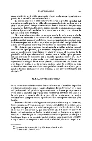 LA ANTIJURIDICIDAD                                         I57

 c o n s e n t i m i e n t o será válido e n c u a n t o el que lo da tenga c o n o c i m i e n t o
 previo d e la situación q u e d e b e enfrentar.
        El c o n s e n t i m i e n t o es esencial p a r a descartar la posible tipicidad del
 tratamiento; n a d i e p u e d e ser obligado a u n p r o c e d i m i e n t o m é d i c o , m e n o s
a ú n si es peligroso. E x c e p c i o n a l m e n t e el Estado i m p o n e a las personas
 tratamientos d e t e r m i n a d o s , c o m o sucede c u a n d o se enfrentan epidemias
 o cierto tipo d e e n f e r m e d a d e s d e trascendencia social, c o m o el SIDA, la
 tuberculosis y otras análogas.
        Si el t r a t a m i e n t o curativo n o c u m p l e con la lex artis, o n o se dio la
 información necesaria o se efectuó sin el c o n s e n t i m i e n t o del afectado,
 p o d r á constituir u n a actividad típica, y para d e t e r m i n a r si constituye o n o
 delito c o r r e s p o n d e r á analizar su posible antijuridicidad y culpabilidad; la
 última p u e d e q u e d a r excluida p o r u n estado d e necesidad exculpante.
        N o obstante, p a r a sectores doctrinarios la actividad médica n o r m a l
 conformaría tipos penales, q u e n o serían antijurídicos c u a n d o c u m p l e n
 con las condiciones comentadas; en otros términos, el ejercicio d e la
 profesión m é d i c a p o d r í a constituir, a veces, u n a actividad típica, p e r o n o
 sería antijurídica en esos casos p o r la causal de justificación del art. 10 N -
 10.'^^ Esta situación se plantearía respecto de tratamientos médicos cuyo
 objetivo n o se dirige a sanar a u n a persona, c o m o sucede con el caso del
 que d o n a u n r i ñ o n , o d e la cirugía plástica (salvo la hipótesis d e u n a
 deformidad e x t r e m a ) , situaciones q u e p o d r í a n considerarse típicas, p e r o
justificadas si se realizan con fines altruistas y con el c o n s e n t i m i e n t o del
 afectado.*^



                              32.4. LA ACTIVIDAD DEPORTIVA


Se h a sostenido q u e las lesiones o d a ñ o s inferidos en la actividad deportiva
q u e d a r í a n justificados p o r el ejercicio legítimo d e un d e r e c h o , y en el caso
del profesional, del ejercicio legítimo de u n a profesión, p e r o p e n s a m o s
que n u n c a la actividad deportiva puede justificar un a t e n t a d o a la salud o a
la vida, pues en esencia ella tiene por objeto precisamente un mejor
desarrollo del c u e r p o h u m a n o y p o r naturaleza va en p r o d e la salud y d e
la vida.
      En esta actividad se distingue e n t r e d e p o r t e s violentos y n o violentos;
los q u e exigen destreza ú n i c a m e n t e , c o m o el golf, fútbol, tenis e n t r e otros,
y aquellos q u e p o r sus características r e q u i e r e n el e m p l e o d e fuerza física
en contra del c o n t r i n c a n t e , que constituyen u n a lid, c o m o el boxeo, el
karate y d e m á s análogos. En los n o violentos d e b e descartarse de m o d o
absoluto la idea d e q u e los c o m p o r t a m i e n t o s típicos p u e d e n q u e d a r justi-
ficados por tratarse d e u n a actividad deportiva, pues su ejercicio se sujeta
a reglas q u e al ser respetadas evitan tal posibilidad, d e m a n e r a q u e si se


   '^^ Entre otros, Etcheberry, D.P., I, p. 174; Novoa, Curso, I, p. 405.
   ^ Cfr. Cerezo Mir, Curso, II, p. 63.
 