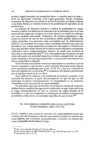 158                  NOCIONES FUNDAMENTALES DE LA TEORÍA DEL DELITO


 p r o d u c e algún a t e n t a d o a la integridad física —^y m u c h o más a la vida—,
 d e b e ser a p r e c i a d o c o n f o r m e a las reglas generales. P u e d e constituir,
 tratándose d e d e p o r t e s n o violentos, u n h e c h o fortuito, u n delito culposo
 o u n delito doloso; se trataría e n t o n c e s d e problemas d e tipicidad, n o d e
justificación.
         La práctica d e d e p o r t e s violentos conlleva la posibilidad d e causar
 lesiones o d a ñ o s a la salud p o r la naturaleza d e la actividad, p e r o si se h a n
 respetado las reglas que la rigen, n o serían típicos, en c u a n t o n o sobrepa-
 sen u n a m e d i a n a intensidad. T r a t á n d o s e de lesiones gravísimas o q u e
 causen la m u e r t e d e u n o d e los c o n t e n d o r e s , d e b e n q u e d a r sujetas a las
 reglas generales. Los deportes están permitidos p o r el o r d e n a m i e n t o
j u r í d i c o y la sociedad los acepta c o m o actividades beneficiosas para sus
 miembros; son c o m p o r t a m i e n t o s socialmente adecuados; el d e t r i m e n t o
 físico q u e p u e d a n causar d e n t r o d e los límites antes indicados c o r r e s p o n d e
 calificarlos c o m o c o m p o r t a m i e n t o s atípicos, de m o d o q u e excluyen la
 tipicidad, n o la antijuridicidad.^^ Si se sobrepasa lo q u e la práctica acepta
 c o m o a d e c u a d o a la actividad deportiva, la lesión causada d e b e ser apre-
 ciada conforme a los principios generales, o sea p r o c e d e d e t e r m i n a r si es
 üpica, antijurídica y culpable.
         En la doctrina nacional la t e n d e n c i a mayoritaria es considerar q u e las
 lesiones naturales o i n h e r e n t e s a cada actividad deportiva serían típicas,
 p e r o quedarían justificadas p o r el art. I O N - 10, o sea p o r constituir el
 ejercicio legítimo d e un d e r e c h o , ^ ^ y tratándose del d e p o r t e profesional,
 p o r el legítimo ejercicio de un oficio.
         Para calificar d e atípicas o d e justificadas las lesiones causadas en la
 actividad del d e p o r t e , se parte del presupuesto de que los q u e en ella
 participan lo h a c e n voluntariamente: el consentimiento es u n e l e m e n t o
 cofundante d e la exención d e la responsabilidad.
         En definitiva, para q u e las lesiones en el d e p o r t e eximan de responsa-
 bilidad d e b e n cumplirse las siguientes condiciones: a) q u e el q u e participa
 lo haga voluntariamente; b) q u e se respeten las reglas propias d e la
 actividad, y c) q u e los resultados n o sobrepasen los límites n o r m a l m e n t e
 permitidos e i n h e r e n t e s a la actividad específica d e q u e se t r a t e . ^ '



                   INCURRIR EN OMISIÓN POR CAUSA LEGITIMA
                       O INSUPERABLE (ART. 10 N M 2 )


El C.P. establece u n a causal de exención de responsabilidad penal que
contiene dos alternativas en relación a la omisión: incurrir en omisión por
causa legítima, q u e constituye una justificante, o incurrir en omisión por
causa insuperable, d o n d e faltaría el tipo.


      '*' Cfr., en lo esencial, Cousiño, D.P., III, pp. 528 y ss.
      '^2 Así, Novoa, Curso, I, p. 406; Etcheberry, D.P., I, pp. 172-173; Cury, D.P., I, p. 334.
      ' " Etcheberry, D.P., I, p. 173.
 