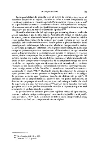 LA ANTIJURIDICIDAD                159

     La imposibilidad de cumplir con el deber de obrar, esto es con el
mandato impuesto al sujeto, cuando se debe a causa insuperable no
constituye omisión en el sentido penal. Para omitir se requiere que se esté
en la posibilidad de actuar; cuando se enfrenta un impedimento insupera-
ble eso no ocurre, de modo que jurídicamente no puede estimarse que hay
omisión y, por ello, en tal caso faltaría la tipicidad.*^'*
     Situación distinta es la del sujeto que por causa legítima no realiza la
acción mandada o que de él se espera. Aquí el sujeto estuvo en condiciones
de actuar, pero se abstuvo de hacerlo por razones que el derecho califica
como justas. Generalmente la omisión por causa legítima se rige por el
principio del conflicto de intereses, donde prima el preponderante. En el
paradigma del médico que debe atender al mismo tiempo a varios pacien-
tes cuya vida peligra, los intereses serían iguales en su valor, de modo que
esos principios no operarían; no obstante, el facultativo al escoger atender
a uno y dejar de atender a los restantes, no incurre en omisión en relación
a éstos, desde una perspectiva jurídico-penal, por cuanto la obligación del
médico es velar por la vida y la salud de los pacientes, y al obrar atendiendo
a uno de ellos cumple con ese imperativo de actuar; si está cumpliendo con
ese deber, no es posible que, coetáneamente, esté incurriendo en omisión
respecto de ese mismo deber. Hay situaciones donde el interés preponde-
rante no rige, como señala Cousiño; tal sucede con la omisión de socorro
sancionada en el art. 494 N° 14, donde impone la obligación de socorrer a
aquel que encuentra a una persona en despoblado, mal herida o en peligro
de perecer, siempre que "pudiere hacerlo sin detrimento propio". El
principio de la preponderancia aparece aquí en plano secundario, el
detrimento propio puede ser de menor trascendencia que la vida o la salud
de la persona a la cual hay que ayudar;*^^ v. gr., el buen nadador resfriado
que para evitar una posible neumonía no salva a la persona que se está
ahogando en un lago aislado y solitario.
    El que incurre en omisión por causa legítima realiza el tipo omisivo,
pero su conducta está permitida por el ordenamiento jurídico; está justifi-
cada por el art. 10 N- 12. Si la omisión se debe a causa insuperable, no hay
omisión en verdad, y el comportamiento es atípico.




  '^'' Cfr. Cousiño. D.P., II, p. 465.
  "*^ Cousiño, D.P., II, p. 448.
 