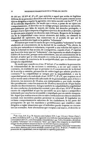 16                 NOCIONES FUNDAMENTALES DE LA TEORÍA DEL DELITO


de del a r t 10 N"* 4', 5° y 6-, que autoriza a aquel que actúa en legítima
defensa de su t>ersona o derechos o de los de un tercero para cometer actos
típicos dirigidos a repeler la agresión; otro tanto sucede con los N"" 7- y 10
de la referida disposición. De modo que a veces, a pesar de ser típico un
comportamiento, el derecho no lo castiga porque autoriza su ejecución,
generalmente por falta de interés del titular del derecho protegido, o
porque el acto típico importa el legítimo ejercicio de un derecho, o porque
se ejecuta para amparar un derecho más relevante. Respecto de la exigen-
cia de la culpabilidad como tercer elemento del delito, no obstante la
disparidad de opiniones, hay numerosas en el sentido de que así lo
consagra la definición legal en la palabra "voluntaria".
      Pensamos que es así en razón de que con la palabra "voluntaria" se está
aludiendo al conocimiento de la ilicitud de la conducta.'^ En efecto, la
acción por naturaleza es voluntaria, responde a una volición del sujeto; si
falta la voluntad no hay acción; de consiguiente, cuando el art. 1- expresa
que la acción tiene que ser "voluntaria", esta expresión no alude al aspecto
volitivo de la acción, porque sería redundante, sino al conocimiento de la
ilicitud, al saber que se está obrando en contra de la norma prohibitiva, y
en ello consiste la conciencia de la antijuridicidad, que es elemento que
integra la culpabilidad.
      De modo que cuando en el inc. 2° del art. P se establece la presunción
de voluntariedad de las acciones u omisiones, a no ser que conste lo
contrario, en realidad lo que se presume es el conocimiento de la ilicitud
de la acción u omisión, presunción de orden legal que admite prueba en
contrario.^^ La culpabilidad se integra por la imputabilidad, o sea la
capacidad penal, a la cual alude el art. 10 N°' 1°, 2^ y 3°, que requiere en el
autor mente sana y desarrollo adecuado de la personalidad, pues el loco o
demente, los menores de 16 años, son inimputables y, por ende, inculpa-
bles penalmente; como los mayores de 16 años y menores de 18 que hayan
obrado sin discernimiento. Integra también la culpabilidad la exigibilidad
de otra conducta o la motivación normal, y por ello el art. 10 N- 9° declara
exento de culpabilidad al que ha ejecutado un acto típico y antijurídico
violentado por una fuerza irresistible o impulsado por un miedo insupera-
ble. Aquel que realiza una acción en tales condiciones no obra en situación
normal; esos incentivos pueden presionar su voluntad. El legislador no
reclama comportamientos valerosos de los ciudadanos; la ley parte del
presupuesto de que los mandatos y prohibiciones que establece están
dirigidos a reglar situaciones que el individuo puede respetar en circuns-
tancias normales. Ante alternativas que escapan a tal marco, el derecho se



    ^^ Cfr. Cury, D.P., II, p. 70. Autores como Labatut (D.p., I, pp. 114 y ss.), Novoa (Curso, I,
p. 2S0) y Etcheberry (D./'., I, p. 119), siguiendo una tradición representada por los primeros
comentadores del C.P., como Fuensalida (Concordancias, I, pp. 7 y 8) y Fernández, identifican
la palabra "voluntaria" con el elemento "dolo", que según ellos integraría la culpabilidad,
aunque los dos primeros autores lo hacen con diversos matices conceptuales.
      Autores como Novoay Etcheberry, que estiman que la palabra "voluntaria" SE IDENTIFICA
CON EL DOLO, disienten del criterio señalado y sostienen que el inc. 2° del a r t 1° establece una
presunción de culpabilidad, como se explicará en capítulos posteriores.
 