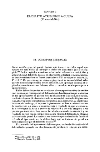 CAPITULO V

                  EL DELITO ATRIBUIBLE A CULPA
                          (El cuasidelito)




                          34. CONCEPTOS GENERALES


Como noción general, puede decirse que incurre en culpa aquel que
ejecuta un acto típico al infringir el deber de ciudadano que le es exi-
gible.*^ En los capítulos anteriores se ha hecho referencia a la tipicidad y
antijuridicidad del delito doloso; en el presente se tratará el delito culposo,
de cuya consideración en forma particular el C.P. se ocupa en los arts. 2°,
4- y 10 N° 13, que consagran como regla general su impunibilidad, salvo
que de modo excepcional la ley los sancione. Los tipos que penaliza el le-
gislador normalmente son dolosos; sólo en contados casos impone pena a
tipos culposos.
     En los delitos imprudentes o culposos el concepto de accióny de omisión
es el mismo que corresponde al delito doloso. La diferencia que se observa
en los tipos culposos es que en ellos la finalidad de la acción, su objetivo,
resulta irrelevante. Si el conductor de un automóvil pretende dirigirse a un
cine, al aeropuerto o simplemente deambula para distraerse, su objetivo no
interesa; sin embargo, sí importa Informa como se lleva a cabo esa acción
de conducción y, a veces, la consecuencia o resultado en que se concreta.
Si el conductor lo hace a exceso de velocidad y por ello atropella a un
peatón que tenía derecho a cruzar la calzada, ese modo de conducir y ese
resultado que no estaba comprendido en la finalidad del sujeto, le otorgan
trascendencia penal. La ausencia en estos comportamientos de finalidad
referida al tipo —esto es, de dolo— hace que su tratamiento penal sea
menos riguroso que el del delito doloso.^^
     El contenido del injusto en el delito culposo está en la disconformidad
del cuidado esperado por el ordenamiento jurídico en relación a la ejecu-



  *** Cobo-Vives, D.P., III, p. 174.
  **' Maurach, Tratado, II, p. 217.
 