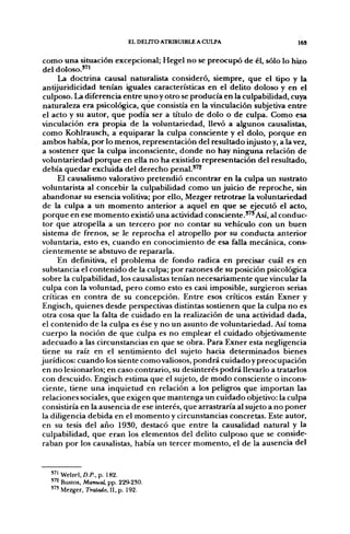 EL DELITO ATRIBUIBLE A CULPA                   16S


 como una situación excepcional; Hegel no se preocupó de él, sólo lo hizo
 del doloso."!
      La doctrina causal naturalista consideró, siempre, que el tipo y la
 antijuridicidad tenían iguales características en el delito doloso y en el
 culposo. La diferencia entre unoy otro se producía en la culpabilidad, cuya
 naturaleza era psicológica, que consistía en la vinculación subjetiva entre
 el acto y su autor, que podía ser a título de dolo o de culpa. Como esa
 vinculación era propia de la voluntariedad, llevó a algunos causalistas,
 como Kohlrausch, a equiparar la culpa consciente y el dolo, f>orque en
 ambos había, por lo menos, representación del resultado injusto y, a la vez,
 a sostener que la culpa inconsciente, donde no hay ninguna relación de
 voluntariedad porque en ella no ha existido representación del resultado,
 debía quedar excluida del derecho penal."^
      El causalismo valorativo pretendió encontrar en la culpa un sustrato
 voluntarista al concebir la culpabilidad como un juicio de reproche, sin
 abandonar su esencia volitiva; por ello, Mezger retrotrae la voluntariedad
 de la culpa a un momento anterior a aquel en que se ejecutó el acto,
 porque en ese momento existió una actividad consciente."'Así, al conduc-
 tor que atropella a un tercero por no contar su vehículo con un buen
 sistema de frenos, se le reprocha el atropello por su conducta anterior
voluntaria, esto es, cuando en conocimiento de esa falla mecánica, cons-
 cientemente se abstuvo de repararla.
      En definitiva, el problema de fondo radica en precisar cuál es en
 substancia el contenido de la culpa; por razones de su posición psicológica
 sobre la culpabilidad, los causalistas tenían necesariamente que vincular la
 culpa con la voluntad, pero como esto es casi imposible, surgieron serias
 críticas en contra de su concepción. Entre esos críticos están Exner y
 Engisch, quienes desde perspectivas distintas sostienen que la culpa no es
 otra cosa que la falta de cuidado en la realización de una actividad dada,
 el contenido de la culpa es ése y no un asunto de voluntariedad. Así toma
 cuerpo la noción de que culpa es no emplear el cuidado objetivamente
 adecuado a las circunstancias en que se obra. Para Exner esta negligencia
 tiene su raíz en el sentimiento del sujeto hacia determinados bienes
jurídicos: cuando los siente como valiosos, pondrá cuidado y preocupación
 en no lesionarlos; en caso contrario, su desinterés podrá llevarlo a tratarlos
 con descuido. Engisch estima que el sujeto, de modo consciente o incons-
 ciente, tiene una inquietud en relación a los peligros que importan las
 relaciones sociales, que exigen que mantenga un cuidado objetivo: la culpa
 consistiría en la ausencia de ese interés, que arrastraría al sujeto a no poner
 la diligencia debida en el momento y circunstancias concretas. Este autor,
 en su tesis del año 1930, destacó que entre la causalidad natural y la
 culpabilidad, que eran los elementos del delito culposo que se conside-
 raban por los causalistas, había un tercer momento, el de la ausencia del



   "> Welzel, D.P., p. 182.
   '''^ Bustos, Manual, pp. 229-230.
   ' " Mezger, Tratado, II, p. 192.
 