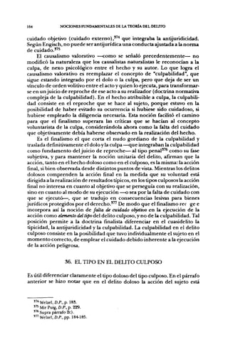 164                 NOCIONES FUNDAMENTALES DE LA TEORÍA DEL DEUTO

cuidado objetivo (cuidado externo),"'' que integraba la antijuridicidad.
Según Engisch, no puede ser antijurídica una conducta ajustada a la norma
de cuidado.'^
      El causalismo valorativo —como se señaló precedentemente— no
modificó la naturaleza que los causalistas naturalistas le reconocían a la
culpa, de nexo psicológico entre el hecho y su autor. Lo que logra el
causalismo valorativo es reemplazar el concepto de "culpabilidad", que
sigue estando integrado por el dolo o la culpa, pero que deja de ser un
vínculo de orden volitivo entre el acto y quien lo ejecuta, para transformar-
se en un juicio de reproche de ese acto a su realizador (doctrina normativa
compleja de la culpabilidad). En el hecho atribuible a culpa, la culpabili-
dad consiste en el reproche que se hace al sujeto, porque estuvo en la
posibilidad de haber evitado su ocurrencia si hubiese sido cuidadoso, si
 hubiese empleado la diligencia necesaria. Esta noción facilitó el camino
para que el finalismo superara las críticas que se hacían al concepto
voluntarista de la culpa, considerándola ahora como la falta del cuidado
 que objetivamente debía haberse observado en la realización del hecho.
      Es el finalismo el que corta el nudo gordiano de la culpabilidad y
 traslada definitivamente el dolo y la culpa —que integraban la culpabilidad
 como fundamento del juicio de reproche— al tipo penal"* como su fase
 subjetiva, y para mantener la noción unitaria del delito, afirman que la
acción, tanto en el hecho doloso como en el culposo, es la misma: la acción
 final, si bien observada desde distintos puntos de vista. Mientras los delitos
 dolosos comprenden la acción final en la medida que su voluntad está
 dirigida a la realización de resultados típicos, en los tipos culposos la acción
 final no interesa en cuanto al objetivo que se perseguía con su realización,
 sino en cuanto al modo de su ejecución —o sea por la falta de cuidado con
 que se ejecutó—, que se tradujo en consecuencias lesivas para bienes
jurídicos protegidos por el derecho."' De modo que el finalismo rec ge e
 incorpora así la noción de falta de cuidado objetivo en la ejecución de la
 acción como elemento del tipo del delito culposo, y no de la culpabilidad. Tal
 posición permite a la doctrina finalista diferenciar en el cuasidelito la
 tipicidad, la antijuridicidad y la culpabilidad. La culpabilidad en el delito
 culposo consiste en la posibilidad que tuvo individualmente el sujeto en el
 momento correcto, de emplear el cuidado debido inherente a la ejecución
 de la acción peligrosa.


                       36. EL TIPO EN EL DELITO CULPOSO

Es útil diferenciar claramente el tipo doloso del tipo culposo. En el párrafo
anterior se hizo notar que en el delito doloso la acción del sujeto está


      " * Welzel, í).P.,p. 185.
      " 5 Mir Puig, D.P., p. 229.
      "^Supra párrafo 2c).
      ' " Welzel, D.P., pp. 184-185.
 
