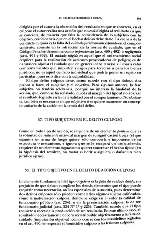 EL DELITO ATRIBUIBLE A CULPA                      165


 dirigida por el autor a la obtención del resultado en que se concreta, en el
 culposo el autor realiza una acción que no está dirigida al resultado en que
 se concreta, de manera que falta la coincidencia de lo subjetivo con lo
 objetivo, coincidencia que en el hecho doloso debe darse. La esencia de la
 conducta culposa es la falta del cuidado jurídicamente esperado en el compor-
 tamiento, consiste en la infracción de la norma de cuidado, que en el
 Código Penal se denomina como imprudencia (arts. 490 y 492) o negligencia
 (arts. 491 y 492). El cuidado exigido es aquel que el ordenamiento social
 requiere para la realización de acciones provocadoras de peligro; es de
 naturaleza objetiva el cuidado que en general debe tenerse al llevar a cabo
 comportamientos que importen riesgos para terceros o para los bienes
jurídicos; no es aquel cuidado individual que podría poner un sujeto en
 particular, pues esto dice con la culpabilidad.
      El tipo delito culposo tiene, como sucede con el tipo doloso, dos
 planos o fases: el subjetivo y el objetivo. Para algunos autores, la fase
 subjetiva no tendría relevancia, porque no interesa la finalidad de la
acción, que, como se ha señalado, queda al margen del tipo al no abarcar
 el resultado logrado en la materialidad por el comportamiento. No obstan-
 te, también es necesario el tipo subjetivo si se quiere mantener un concep-
 to unitario de la acción en la teoría del delito.


            37. TIPO SUBJETIVO EN EL DELITO CULPOSO

 Como en todo tipo de acción, se requiere de un elemento positivo, que es
 la voluntad de realizarla acción, al margen de su significación típica (el que
 examina un arma de fuego quiere sólo conocerla e imponerse de su
 estructura o mecanismo, e ignora que se le escapará un tiro); además,
 requiere de un elemento negativo: no querer concretar el hecho típico (en
 la hipótesis del revólver, no matar o herir a alguien, o dañar un bien
jurídico ajeno).


   38. EL TIPO OBJETIVO EN EL DELITO DE ACCIÓN CULPOSO

El elemento fundamental del tipo objetivo es hi falta del cuidado debido, sin
perjuicio de que deban cumplirse los demás elementos que el tipo puede
requerir como necesarios, así los especiales de la autoría, pues determina-
dos delitos culposos sólo pueden cometerlos algunos sujetos calificados,
como la malversación culposa, donde se exige en el autor la calidad de
funcionario público (art. 234), o en la prevaricación culposa, la de ser
funcionario judicial (arts. 224 N- 1° y 225). También sucede que el tipo
requiere a veces de la producción de un resultado. En este último caso, el
resultado necesariamente deberá ser atribuible objetivamente a la falta de
cuidado (imputación objetiva), como ocurre con los cuasidelitos reglados
en el art. 490, en especial el homicidio culposo o las lesiones culposas.
 
