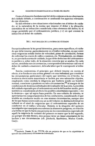 166             NOCIONES FUNDAMENTALES DE LA TEORÍA DEL DELITO


     Como el elemento fundamental del delito culposo es la no observancia
del cuidado debido, a continuación se analizarán los aspectos relevantes
de este elemento.
     Es útil referirse a tres situaciones relacionadas con el deber de cuida-
do: a) la naturaleza de la norma que impone el deber y la ubicación
sistemática de su infracción considerada como elemento del delito; b) el
riesgo permitido por el ordenamiento jurídico, y c) en qué consiste la
infracción al deber de cuidado.


                 3 8 . 1 . NATURALEZA DE LA NORMA DE CUIDADO


Excepcionalmente la ley penal determina, para casos específicos, el cuida-
do que debe tenerse, particularmente en el tráfico vehicular, en que entre
otras exigencias señala límites de velocidad, pistas de circulación, formas
de enfrentar los cruces de calles o caminos, etc. Normalmente, no obstan-
te, no precisa la norma de cuidado, la que debe deducirse del ordenamien-
to jurídico y, sobre todo, de la situación concreta que se analiza. En cada
suceso, atendidas sus circunstancias, corresponderá determinar cuál era el
deber de cuidado a mantener, delicada labor que le corresponde al tribu-
nal.
     Suscita controversia el principio que deberá tenerse en cuenta al
efecto, si se funda en una norma genéralo en una indixñdual, que considere
las circunstancias particulares del sujeto que intervino en el hecho. La
tendencia doctrinaria mayoritaria se inclina por una valoración objetiva,
empleando como medida la diligencia que hubiera tenido un hombre
normal, consciente y prudente en tales circunstancias,'''® al margen de las
condiciones de destreza individuales del realizador de la acción. La medida
del cuidado esperado por el ordenamiento será la del hombre medio, pero
también se considerarán al efecto los posibles conodffiíeníosespeciales —no
la destreza— que tal sujeto haya poseído. En una colisión de tránsito, se
apreciarían los comportamientos de los conductores, considerando el que
tendría un conductor medio en esas mismas circunstancias, aunque uno
de los que hayan intervenido sea un as del volante; su d«5Íreza individual no
influirá en el nivel de exigencias que el ordenamiento esperaba de un
conductor en el tráfico vehicular. Distinta es la situación del químico
investigador que manipula una substancia altamente peligrosa, en relación
a la forma en que lo haría una persona sin los conocimientos especiales de
aquél; la exigencia de cuidado del primero es mayor que la del segundo,
no porque sea más diestro, sino porque tiene un mayor conocimiento de los
hechos y sus circunstancias (cfr. Jescheck, Kaufmann, Muñoz Conde,
Cury).



   '^Jescheck, Tratado, II, pp. 777-778; ello sin perjuicio de que en la culpabilidad se
aprecien las condiciones y circunstancias individuales.
 