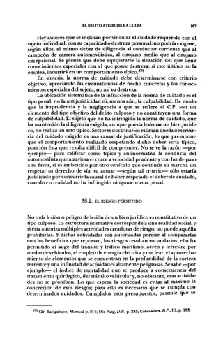 EL DELITO ATRIBUIBLE A CULPA                                      167

      Hay autores que se inclinan por vincular el cuidado requerido con el
 sujeto individual, con su capacidad o destreza personal; no podría exigirse,
 seg;ún ellos, el mismo deber de diligencia al conductor corriente que al
 campeón de carrera automovilística, al cirujano medio que al cirujano
 excepcional. Se piensa que debe equipararse la situación del que tiene
 conocimientos especiales con el que posee destreza; si este último no la
 emplea, incurrirá en un comportamiento típico."^
      En síntesis, la norma de cuidado debe determinarse con criterio
 objetivo, apreciando las circunstancias de hecho concretas y los conoci-
 mientos especiales del sujeto, no así su destreza.
      La ubicación sistemática de la infracción de la norma de cuidado es el
 tipo penal, no la antijuridicidad ni, menos aún, la culpabilidad. De modo
 que la imprudencia y la negligencia a que se refiere el C.P. son un
 elemento del tipo objetivo del delito culposo y no constituyen una forma
 de culpabilidad. El sujeto que no ha infringido la norma de cuidado, que
 ha mantenido la diligencia exigida, aunque pueda lesionar un bien jurídi-
 co, no realiza un acto típico. Sectores doctrinarios estiman que la observan-
 cia del cuidado exigido es una causal de justificación, lo que presupone
 que el comportamiento realizado respetando dicho deber sería típico,
 posición ésta que resulta difícil de comprender. No se ve la razón —por
 ejemplo— para calificar como típica y antinormativa la conducta del
 automovilista que atraviesa el cruce a velocidad prudente y con luz de paso
a su favor, si es embestido por otro vehículo que continúa su marcha sin
 respetar su derecho de vía; su actuar —según tal criterio— sólo estaría
justificado por concurrir la causal de haber respetado el deber de cuidado,
 cuando en realidad no ha infringido ninguna norma penal.


                                38.2. EL RIESGO PERMITIDO


No toda lesión o peligro de lesión de un bien jurídico es constitutivo de un
tipo culposo. La estructura normativa corresponde a una realidad social, y
si ésta autoriza múltiples actividades creadoras de riesgo, no puede aquélla
prohibirlas. Y dichas actividades son autorizadas porque al compararlas
con los beneficios que reportan, los riesgos resultan sucundarios; ello ha
permitido el auge del tránsito y tráfico marítimo, aéreo y terrestre por
medio de vehículos, el empleo de energía eléctrica y nuclear, el aprovecha-
miento de elementos que se encuentran en la profundidad de la corteza
terrestre y una infinidad de actividades altamente peligrosas. Se sabe —por
ejemplo— el índice de mortalidad que se produce a consecuencia del
tratamiento quirúrgico, del tránsito vehicular y, no obstante, esas activida-
des no se prohiben. Lo que espera la sociedad es evitar al máximo la
concreción de esos riesgos; para ello es necesario que se cumpla con
determinados cuidados. Cumplidos esos presupuestos, permite que se


  J79   a r . Bacigalupo, Manual, p. 215; Mir Puig, D.P., p. 2SS; Cobo-Vives. D.P., III, p- 185.
 
