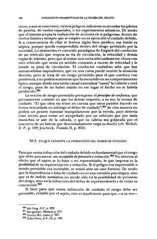 168                  NOCIONES FUNDAMENTALES DE LA TEORÍA DEL DELITO

creen, y aun se concreten, ciertos peligros; suficiente es recordar los pilotos
de prueba, de vuelos espaciales, o los experimentos atómicos. De modo
que el sistema acepta la realización de acciones en sí peligrosas, dentro de
ciertos límites y siempre que se emplee en su ejecución el cuidado debido.
Si a consecuencia de ellas se lesiona algún bien jurídico, esa lesión es
atípica, porque queda comprendida dentro del riesgo permitido por la
sociedad. Lo demuestra el conocido paradigma de Engisch del conductor
de un vehículo que respeta su vía de circulación, la velocidad y demás
reglas de tránsito, pero que al tomar una curva adecuadamente choca con
otro vehículo que venía en sentido contrario a exceso de velocidad y le
invade su pista de circulación. El conductor cuidadoso sabe que hay
automovilistas imprudentes, que en una curva puede ocurrir la situación
descrita, pero se trata de un riesgo permitido para el que conduce con
prudencia, y no podría sostenerse que ha incurrido en un comportamiento
típico, aunque desde una visión causal naturalista "causó" la colisión y creó
el riesgo, pues de no haber estado en ese lugar el hecho no se habría
producido.'*'
     La noción de riesgo permitido presupone el principio de confianza, que
precisamente consiste en que los demás respeten, a su vez, la norma de
cuidado. "El que obra sin tener en cuenta que otros pueden hacerlo en
forma descuidada no infringe el deber de cuidado";**' de otra manera no
podría un peatón transitar tranquilamente por la vereda, pues debería
estar atento para evitar ser atropellado por un vehículo que por mala
maniobra se sale de la calzada, o que su cabeza sea golpeada por el
macetero de un balcón que descuidadamente riega su dueño (cfr. Welzel,
D. P., p. 183; Jescheck, Tratado, II, p. 802).


           3 8 . 3 . EN QUÉ CONSISTE LA INFRACaÓN DEL DEBER DE CUIDADO


Para que exista infracción del cuidado debido es fundamental que el riesgo
que debe precaverse sea susceptible de previsión y eviUición.^^ No interesa al
efecto que el sujeto se lo haya o no representado, lo que importa es la
posibilidad de su representación y evitación. Si el peligro era imprevisible o
siendo previsible era inevitable, se estará ante un caso fortuito. De modo
que la imprudencia o falta de cuidado no es una cuestión psicológica, sino
que es de índole normativa; no incide sólo en la posibilidad de previsión
del riesgo, sino en la infracción del deber de representárselo y de evitar su
concreción.*®'
     Si bien para que exista infracción de cuidado el riesgo debe ser
previsible, evitable por el sujeto, esto es insuficiente para que —a su vez—


      '^ Mir Puig, D.P.. p. 229.
      **' Bacigalupo, Manual, p. 215.
      *** Cerezo Mir, Curso, p. S87.
      '*' Cobo-Vives, D.P., III, p. 189.
 