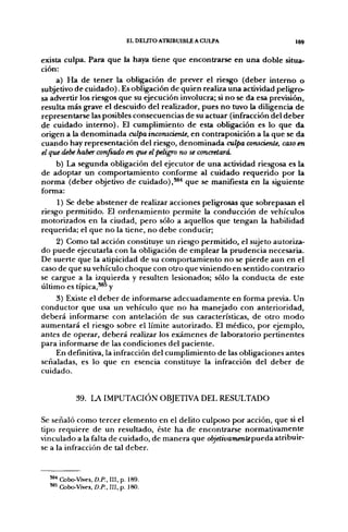 EL DELITO ATRIBUIBLE A CULPA              169


exista culpa. Para que la haya tiene que encontrarse en una doble situa-
ción:
     a) Ha de tener la obligación de prever el riesgo (deber interno o
subjetivo de cuidado). Es obligación de quien realiza una actividad peligro-
sa advertir los riesgos que su ejecución involucra; si no se da esa previsión,
resulta más grave el descuido del realizador, pues no tuvo la diligencia de
representarse las posibles consecuencias de su actuar (infracción del deber
de cuidado interno). El cumplimiento de esta obligación es lo que da
origen a la denominada culpa inconsciente, en contraposición a la que se da
cuando hay representación del riesgo, denominada culpa consciente, caso en
el que debe haber confiado en que el peligro no se concretará.
    b) La segunda obligación del ejecutor de una actividad riesgosa es la
de adoptar un comportamiento conforme al cuidado requerido por la
norma (deber objetivo de cuidado),*®'* que se manifiesta en la siguiente
forma:
     1) Se debe abstener de realizar acciones peligrosas que sobrepasan el
riesgo permitido. El ordenamiento permite la conducción de vehículos
motorizados en la ciudad, pero sólo a aquellos que tengan la habilidad
requerida; el que no la tiene, no debe conducir;
    2) Como tal acción constituye un riesgo permitido, el sujeto autoriza-
do puede ejecutarla con la obligación de emplear la prudencia necesaria.
De suerte que la atipicidad de su comportamiento no se pierde aun en el
caso de que su vehículo choque con otro que viniendo en sentido contrario
se cargue a la izquierda y resulten lesionados; sólo la conducta de este
último es típica,'^^ y
    3) Existe el deber de informarse adecuadamente en forma previa. Un
conductor que usa un vehículo que no ha manejado con anterioridad,
deberá informarse con antelación de sus características, de otro modo
aumentará el riesgo sobre el límite autorizado. El médico, por ejemplo,
antes de operar, deberá realizar los exámenes de laboratorio pertinentes
para informarse de las condiciones del paciente.
    En definitiva, la infracción del cumplimiento de las obligaciones antes
señaladas, es lo que en esencia constituye la infracción del deber de
cuidado.


            39. LA IMPUTACIÓN OBJETIVA DEL RESULTADO

Se señaló como tercer elemento en el delito culposo por acción, que si el
tipo requiere de un resultado, éste ha de encontrarse normativamente
vinculado a la falta de cuidado, de manera que objelivamentepueda atribuir-
se a la infracción de tal deber.


  ^* Cobo-Vives, D.P., III, p. 189.
  *** Cobo-Vives, D.P., III, p. 180.
 