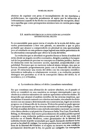 TEORÍA DEL DELITO                            17


abstiene de reprimir con pena el incumplimiento de sus mandatos y
prohibiciones, no reprocha penalmente al sujeto por la infracción al
ordenamiento cuando lo ha hecho en circunstancias de excepción, diver-
sas a aquellas que como presupuestos mínimos tuvo en cuenta para exigir
tal respeto.



          2 . 3 . RESEÑA HISTÓRICA DE LA EVOLUCIÓN DE LA N O Q Ó N
                            SISTEMÁTICA DEL DELITO


Es recomendable para quien inicia el estudio de la teoría del delito, que
vuelva posteriormente a leer este párrafo, en atención a que es poco
probable que alcance a comprenderlo en plenitud en esta oportunidad;
pero al estudiarlo en esta primera etapa logrará una visión panorámica de
las alternativas conceptuales que ofrece la teoría del delito.
     La evolución que se abordará en grandes líneas se limita al análisis del
delito desde un ángulo científico normativo, dirigido a satisfacer la inquie-
tud de los penalistas de precisar su concepto en el ámbito jurídico, hacien-
do distinción entre las nociones: acción, tipicidad, antijuridicidad y cul-
pabilidad. Nociones que no nacieron todas al mismo tiempo, sino que se
fueron formando progresivamente junto con el desarrollo del derecho
penal. El estructurar una teoría del delito con los conceptos científico-
sistemáticos indicados es relativamente reciente, y su evolución permite
distinguir tres períodos: a) el de la concepción clásica del delito; b) el
neoclásico, y c) el finalista.


        a) La tendencia clásica y el delito (causalismo naturalista)

Sin que constituya una afirmación de carácter absoluto, en el pasado el
delito se consideró en una casuística no siempre sistematizada y que no
obedecía a criterios valorativos de carácter apriorístico al hecho mismo. El
desarrollo que alcanzó el análisis científico de las ciencias empíricas, que
estudiaban el mundo natural con criterios racionales, vinculando los fenó-
menos con sus causas y determinando sus consecuencias, logró un notorio
progreso en el desarrollo de la ciencia. El derecho penal no pudo ignorar
el progreso alcanzado por las ciencias naturales y su metodología, y trasla-
dó éstas al análisis del delito como método sistemático racional. La concep-
ción clásica obedece a tal posición (Carrara en Italia; Von Liszt, Feuerbach,
Beling, en Alemania). Este nuevo procedimiento de análisis jurídico-penal
responde a una evolución político-conceptual del rol de esta rama del
derecho en el Estado Moderno, como garantizador de la libertad del
individuo frente al poder acumulado por aquél, limitando mediante la ley
penal su facultad de castigar. La norma punitiva tiene naturaleza asegura-
dora de la libertad del hombre: si el sujeto no incurre en una conducta
previamente descrita por la ley, no puede ser castigado. La concepción
 
