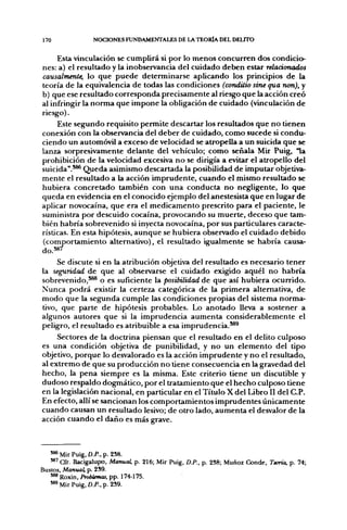 170              NOCIONES FUNDAMENTALES DE LA TEORÍA DEL DEUTO

     Esta vinculación se cumplirá si por lo menos concurren dos condicio-
nes: a) el resultado y la inobservancia del cuidado deben estar relacionados
causalmente, lo que puede determinarse aplicando los principios de la
teoría de la equivalencia de todas las condiciones (conditio sine qua non), y
b) que ese resultado corresponda precisamente al riesgo que la acción creó
al infringir la norma que impone la obligación de cuidado (vinculación de
riesgo).
     Este segundo requisito permite descartar los resultados que no tienen
conexión con la observancia del deber de cuidado, como sucede si condu-
ciendo un automóvil a exceso de velocidad se atropella a un suicida que se
lanza sorpresivamente delante del vehículo; como señala Mir Puig, "la
prohibición de la velocidad excesiva no se dirigía a evitar el atropello del
suicida".*®* Queda asimismo descartada la posibilidad de imputar objetiva-
mente el resultado a la acción imprudente, cuando el mismo resultado se
hubiera concretado también con una conducta no negligente, lo que
queda en evidencia en el conocido ejemplo del anestesista que en lugar de
aplicar novocaína, que era el medicamento prescrito para el paciente, le
suministra por descuido cocaína, provocando su muerte, deceso que tam-
bién habría sobrevenido si inyecta novocaína, por sus particulares caracte-
rísticas. En esta hipótesis, aunque se hubiera observado el cuidado debido
(comportamiento alternativo), el resultado igualmente se habría causa-
do.587

     Se discute si en la atribución objetiva del resultado es necesario tener
la seguridad de que al observarse el cuidado exigido aquél no habría
sobrevenido,*®* o es suficiente la posibilidad de que así hubiera ocurrido.
Nunca podrá existir la certeza categórica de la primera alternativa, de
modo que la seg[unda cumple las condiciones propias del sistema norma-
tivo, que parte de hipótesis probables. Lo anotado lleva a sostener a
algunos autores que si la imprudencia aumenta considerablemente el
peligro, el resultado es atribuible a esa imprudencia.*®^
     Sectores de la doctrina piensan que el resultado en el delito culposo
es una condición objetiva de punibilidad, y no un elemento del tipo
objetivo, porque lo desvalorado es la acción imprudente y no el resultado,
al extremo de que su producción no tiene consecuencia en la gravedad del
hecho, la pena siempre es la misma. Este criterio tiene un discutible y
dudoso respaldo dogmático, por el tratamiento que el hecho culposo tiene
en la legislación nacional, en particular en el Título X del Libro II del C.P.
En efecto, allí se sancionan los comportamientos imprudentes únicamente
cuando causan un resultado lesivo; de otro lado, aumenta el desvalor de la
acción cuando el daño es más grave.



   ^ Mir Puig, D.P., p. 258.
   **'€&. Bacigalupo, Manual, p. 216; Mir Puig, D.P., p. 238; Muñoz Conde, Teoría, p. 74;
Bustos, Manual, p. 2S9.
   *** Roxin, Problemas, pp. 174-175.
   '*8 Mir Puig, D.P.,p.2S9.
 