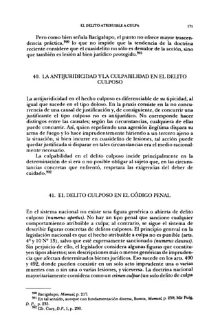 EL DELITO ATRIBUIBLE A CULPA                               171

    Pero como bien señala Bacigalupo, el punto no ofrece mayor trascen-
dencia práctica,'^ lo que no impide que la tendencia de la doctrina
reciente considere que el cuasidelito no sólo es desvalor de la acción, sino
que también es lesión al bien jurídico protegido.'^'



   40. LA A N T I J U R I D I C I D A D Y LA CULPABILIDAD EN EL DEUTO
                                        CULPOSO


La antijuridicidad en el hecho culposo es diferenciable de su tipicidad, al
 igual que sucede en el tipo doloso. En la praxis consiste en la no concu-
 rrencia de una causal de justificación y, de consiguiente, de concurrir una
justificante el tipo culposo no es antijurídico. No corresponde hacer
distingos entre las causales; según las circunstancias, cualquiera de ellas
 puede concurrir. Así, quien repeliendo una agresión ilegítima dispara su
arma de fuego y lo hace imprudentemente hiriendo a un tercero ajeno a
 la situación, si bien incurre en cuasidelito de lesiones, tal acción puede
quedar justificada si disparar en tales circunstancias era el medio racional-
mente necesario.
      La culpabilidad en el delito culposo incide principalmente en la
determinación de si era o no posible obligar al sujeto que, en las circuns-
tancias concretas que enfrentó, respetara las exigencias del deber de
cuidado.*^



            41. EL DELITO CULPOSO EN EL CÓDIGO PENAL


En el sistema nacional no existe una figura genérica o abierta de delito
culposo (numerus apertus). No hay un tipo penal que sancione cualquier
comportamiento atribuible a culpa; al contrario, se sigue el sistema de
describir figuras concretas de delitos culposos. El principio general en la
legislación nacional es que el hecho atribuible a culpa no es punible (arts.
4- y 10 N° 13), salvo que esté expresamente sancionado (numerus clausus).
Sin perjuicio de ello, el legislador considera algunas figuras que constitu-
yen tipos abiertos; son descripciones más o menos genéricas de impruden-
cia que afectan determinados bienes jurídicos. Eso sucede en los arts. 490
y 492, donde pueden coexistir en un solo acto imprudente una o varias
muertes con o sin una o varias lesiones, y viceversa. La doctrina nacional
mayoritariamente considera como un crimen culpae (un solo delito de culpa


    ' ^ Bacigalupo, Aíoniiai p. 217.
    '*' En tal sentído, aunque con fundamentación diversa, Bustos, Manucd, p. 2S8; Mir Puig,
D. P., p. 2S5.
   "^Cfr. Cury.D./'.,l,p. 290.
 
