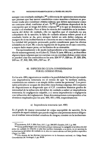 172               NOCIONES FUNDAMENTALES DE LA TEORÍA DEL DEUTO

aunque con resultado múltiple),'^' a diferencia de opiniones minoritarias
que piensan que hay tantos cuasidelitos como muertes o lesiones se pro-
vocan (cada uno constituye crimina culposa), que deben sancionarse como
un concurso ideal, conforme al art. 7 5 . ' ^ El problema dependerá de la
concepción que se tenga del delito culposo;'^' si lo que se desvalora es la
acción o el resultado. Pero si bien la esencia del cuasidelito es la inobser-
vancia del deber de cuidado, ello no significa que el resultado no sea
cofundante de la sanción; la falta de cuidado alcanza relieve penal si el
resultado lesión se da, pero siempre habrá un solo delito culposo, al
margen de si esa inobservancia se concreta en uno o varios efectos lesivos.
La entidad del perjuicio provocado podrá considerarse para los efectos
señalados en el art. 69, o sea la regulación de la pena en el caso concreto,
a mayor daño mayor pena, en los límites de su extensión.
    Excepcionalmente y de modo independiente a los cuasidelitos regla-
dos de manera general, en el Libro II, Título X (arts. 490y ss.), se describen
algunos tipos culposos que no cuentan con su correlato doloso; entre otros
se pueden citar los contenidos en los arts. 224 N« P , 228 inc. 2«, 229, 234,
243 inc. 2^ 802, 329, 333 y 337 inc. 2^.


                  42. ESPECIES DE CULPA CONSIDERADAS
                          POR EL CÓDIGO PENAL

En los arts. 490 y siguientes se establece la punibilidad del hecho ejecutado
con imprudencia temeraria en el evento de que "si mediara malicia,
constituiría un crimen o un simple delito contra las personas". Los preci-
tados artículos se ocupan de describir otras formas culposas. Del conjunto
de disposiciones se desprende que el C.P. considera distintos grados de
intensidad de la infracción del deber de cuidado; a saber: a) imprudencia
temeraria; b) negligencia culpable, y c) mera imprudencia o negligencia
con infracción del reglamento. Estas denominaciones corresponden a los
términos empleados por los arts. 490, 491 y 492, respectivamente.


                       a) Imprudencia temeraria (art. 490)

Es el grado de mayor intensidad de culpa susceptible de sanción. Es la
omisión de aquel cuidado que puede exigirse a las personas menos diligen-
tes al realizar una activddad creadora de riesgos; consiste en la inobservan-



   ' 5 ' Etcheberry, D.P., I, 224; Cury, D.P., I, pp. 296-297; Cousiño, D.P., I, p. 840.
   '^* Novoa podría llegar a tal conclusión porque estima que lo castigado es la infracción del
deber de cuidado en relación a cada bien jurídico lesionado; a su juicio, no se sanciona la
inobservancia del deber de cuidado en sí, sino en cuanto afecta a un bien jurídico específico
(Curio, I, p. 529).
   '^* Una síntesis de las diversas concepciones en la literatura nacional, en Código Pmal,
Concordancias OA. Verdugo), 1, pp. 28-29.
 