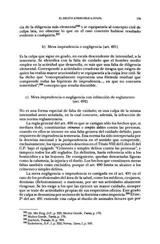 EL DELITO ATRIBUIBLE A CULPA                  175


cia de la diligencia más elemental'^ y se equipararía al concepto civil de
culpa lata, no observar lo que en el caso concreto hubiese resultado
evidente a cualquiera.'^'


                b) Mera imprudencia o negligencia (art 491)

Es la culpa que sigue en grado, en escala descendente de intensidad, a la
temeraria. Se identifica con la falta de cuidado que el hombre medio
emplea en la actividad que desarrolla, es más que una falta de diligencia
elemental. Corresponde a actividades creadoras de riesgos que exigen de
quien las realiza mayor acuciosidad y se equipararía a la culpa leve civil. Se
ha dicho que "conceptualmente representa una fórmula residual que
comprende todas las hipótesis de imprudencia..., en que no concurra
temeridad",'^ concepto que resulta discutible.


   c) Mera imprudencia o negligencia con infracción de reglamento
                             (art. 492)

No es una forma especial de falta de cuidado; es una culpa de la misma
intensidad antes señalada, en la cual concurre, además, la infracción de
una norma reglamentaria.
     La regla general del art. 490 es que se castigan sólo los hechos que, si
mediara dolo, constituirían crímenes o simples delitos contra las personas,
cuando en ellos se incurre en una falta grosera del cuidado debido, pues
requieren de imprudencia temeraria. Esta norma ha sido interpretada por
la doctrina nacional y la jurisprudencia en el sentido que comprende,
exclusivamente, los tipos penales descritos en el Título VIII del Libro II del
C.P. bajo el epígrafe "Crímenes y simples delitos contra las personas", y
tampoco todos los allí reglados. En definitiva, haría referencia sólo a los
homicidios y a las lesiones. De consiguiente, quedan descartadas figuras
como la calumnia, la injuria y el duelo. Los hechos que constituyen meras
faltas también están excluidos, porque el a r t 490 limita su alcance a los
crímenes y simples delitos.
     La mera negligencia o imprudencia es castigada en el a r t 491 en el
caso de los profesionales del área de la salud, como los médicos, cirujanos,
dentistas (flebotomianos) o matronas, por ser sus actividades altamente
riesgosas. Se les exige a los que las ejercen un mayor cuidado, siempre
que se trate de actividades propias de sus respectivos oficios. Este grado
de culpa se denomina por sectores de la doctrina como impericia.'^ El inc.
2- del art. 491 extiende esta culpa al dueño de animales feroces que por


  ' ^ Cfr. Mir Puig, D.P., p. 226; Muñoz Conde, Teoría, p. 176.
  '^' Muñoz Conde, Teoría, p. 176.
  '®*Jescheck, Tratado, II, p. 78S.
  "® Etcheberry, D.P., I, p. 222; Novoa, Curso, I, p. 545.
 