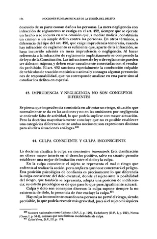 174              NCX:iONES FUNDAMENTALES DE LA TEORÍA DEL DELITO


descuido de su parte causan daño a las personas. La mera negligencia con
infracción de reglamento se castiga en el art. 492, siempre que se ejecute
un hecho o se incurra en una omisión que, a mediar malicia, constituiría
un crimen o un simple delito contra las personas. En otros términos, a
diferencia del tipo del art. 490, que exige imprudencia temeraria, cuando
hay infracción de reglamento es suficiente que, aparte de la infracción, se
haya incurrido además en mera imprudencia o negligencia. Al hacer
referencia a la infracción de reglamento implícitamente se comprende la
de ley o de la Constitución. Las infracciones de ley o de reglamento pueden
ser dolosas o culposas, y deben estar causalmente conectadas con el resulta-
do prohibido. El art. 492 sanciona especialmente la conducción culpable
de vehículos de tracción mecánica o animal y consagra algunas presuncio-
nes de responsabilidad, que no corresponde analizar en esta parte sino al
estudiar los delitos en especial.


      43. IMPRUDENCIA Y NEGLIGENCIA NO SON CONCEPTOS
                         DIFERENTES

Se piensa que imprudencia consistiría en afrontar un riesgo, situación que
normalmente se da en las acciones y no en las omisiones; por negligencia
se entiende falta de actividad, lo que podría suplirse con mayor actuación.
Pero la doctrina mayoritariamente concluye que no es posible establecer
una categórica diferencia entre ambas nociones; son expresiones distintas
para aludir a situaciones análogas.**'"


         44. CULPA CONSCIENTE Y CULPA INCONSCIENTE

La doctrina clasifica la culpa en consciente e inconsciente. Esta clasificación
no ofrece mayor interés en el derecho positivo, salvo en cuanto permite
establecer una mejor delimitación entre el dolo y la culpa.
     En la culpa consciente el sujeto se representa el mal o riesgo que
enfrenta al realizar la acción, pero confiaen que no se concretará el peligro.
Esta posición psicológica de confianza es precisamente lo que diferencia
la culpa consciente del dolo eventual, donde el sujeto ante la posibilidad
del riesgo, que también se representa, adopta una posición de indiferen-
cia; su estado psicológico es de que pase lo que pase, igualmente actuará.
     Culpa y dolo son conceptos diversos: la culpa supone siempre la no
existencia de dolo, la presencia de éste excluye la culpa.^'
     Hay culpa inconsciente cuando una persona no prevé el riesgo, siendo
previsible, lo que podría revestir más gravedad, pues si el sujeto ni siquiera


   *"" Autores nacionales como Labanjt {D.P., I,p. 120), Etcheberry {D.P., I, p. 222), Novoa
(Cuno, I, p. 544), estiman que son distintas modalidades de culpa.
   *°' Cobo-Vives. D.P., III, p. 174.
 