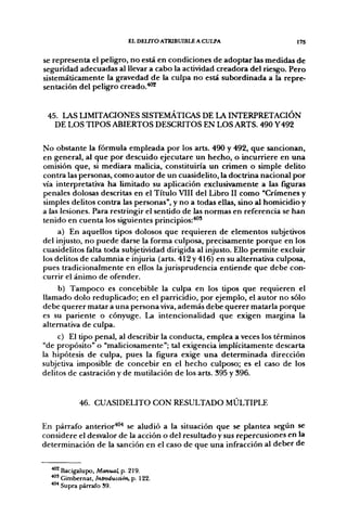 EL DELITO ATRIBUIBLE A CULPA                  17S


se representa el peligro, no está en condiciones de adoptar las medidas de
seguridad adecuadas al llevar a cabo la actividad creadora del riesgo. Pero
sistemáticamente la gravedad de la culpa no está subordinada a la repre-
sentación del peligro creado.*'*


 45. LAS LIMITACIONES SISTEMÁTICAS DE LA INTERPRETACIÓN
   DE LOS TIPOS ABIERTOS DESCRITOS EN LOS ARTS. 490 Y492

No obstante la fórmula empleada por los arts. 490 y 492, que sancionan,
en general, al que por descuido ejecutare un hecho, o incurriere en una
omisión que, si mediara malicia, constituiría un crimen o simple delito
contra las personas, como autor de un cuasidelito, la doctrina nacional por
vía interpretativa ha limitado su aplicación exclusivamente a las figuras
penales dolosas descritas en el Título VIII del Libro II como "Crímenes y
simples delitos contra las personas", y no a todas ellas, sino al homicidio y
a las lesiones. Para restringir el sentido de las normas en referencia se han
tenido en cuenta los siguientes principios:'*^'
     a) En aquellos tipos dolosos que requieren de elementos subjetivos
del injusto, no puede darse la forma culposa, precisamente porque en los
cuasidelitos falta toda subjetividad dirigida al injusto. Ello permite excluir
los delitos de calumnia e injuria (arts. 412 y 416) en su alternativa culposa,
pues tradicionalmente en ellos la jurisprudencia entiende que debe con-
currir el ánimo de ofender.
     b) Tampoco es concebible la culpa en los tipos que requieren el
llamado dolo reduplicado; en el parricidio, por ejemplo, el autor no sólo
debe querer matar a una persona viva, además debe querer matarla porque
es su pariente o cónyuge. La intencionalidad que exigen margina la
alternativa de culpa.
     c) El tipo penal, al describir la conducta, emplea a veces los términos
"de propósito" o "maliciosamente"; tal exigencia implícitamente descarta
la hipótesis de culpa, pues la figura exige una determinada dirección
subjetiva imposible de concebir en el hecho culposo; es el caso de los
delitos de castración y de mutilación de los arts. 395 y 396.


            46. CUASIDELITO CON RESULTADO MÚLTIPLE

En párrafo anterior''^'* se aludió a la situación que se plantea según se
considere el desvalor de la acción o del resultado y sus repercusiones en la
determinación de la sanción en el caso de que una infracción al deber de


  ^^ Bacigalupo, Manual, p. 219.
  * " Gimbernat, Introducción, p. 122.
  *"* Supra párrafo 39.
 