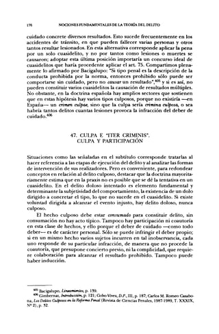176               NOCIONES FUNDAMENTALES DE LA TEORÍA DEL DELITO


cuidado concrete diversos resultados. Esto sucede frecuentemente en los
accidentes de tránsito, en que pueden fallecer varias personas y otros
tantos resultar lesionados. En esta alternativa corresponde aplicar la f>ena
por un solo cuasidelito, y no por tantos como lesiones o muertes se
causaron; adoptar esta última posición importaría un concurso ideal de
cuasidelitos que haría procedente aplicar el art. 75. Compartimos plena-
mente lo afirmado por Bacigalupo: "Si tipo penal es la descripción de la
conducta prohibida por la norma, entonces prohibido sólo puede ser
comportarse sin cuidado, pero no causar un resultado",''^^ y si es así, no
pueden constituir varios cuasidelitos la causación de resultados múltiples.
No obstante, en la doctrina española hay amplios sectores que sostienen
que en estas hipótesis hay varios tipos culposos, porque no existiría —en
España— un crimen culpas, sino que la culpa sería crimina culposa, o sea
habría tantos delitos cuantas lesiones provoca la infracción del deber de
cuidado.'*''^


                        47. CULPA E "ITER CRIMINIS"
                           CULPA Y PARTICIPACIÓN


Situaciones como las señaladas en el subtítulo corresponde tratarlas al
hacer referencia a las etapas de ejecución del delito y al analizar las formas
de intervención de sus realizadores. Pero es conveniente, para redondear
conceptos en relación al delito culposo, destacar que la doctrina mayorita-
riamente estima que en la praxis no es posible que se dé la tentativa en un
cuasidelito. En el delito doloso intentado es elemento fundamental y
determinante la subjetividad del comportamiento, la existencia de un dolo
dirigido a concretar el tipo, lo que no sucede en el cuasidelito. Si existe
voluntad dirigida a alcanzar el evento injusto, hay delito doloso, nunca
culposo.
     El hecho culposo debe estar consumado para constituir delito, sin
consumación no hay acto típico. Tampoco hay participación ni coautoría
en esta clase de hechos, y ello porque el deber de cuidado —como todo
deber— es de carácter personal. Sólo se puede infringir el deber propio;
si en un mismo hecho varios sujetos incurren en tal inobservancia, cada
uno responde de su particular infracción, de manera que no procede la
coautoría, que presupone concierto previo, ni la complicidad, que requie-
re colaboración para alcanzar el resultado prohibido. Tampoco puede
haber inducción.




    ^ ' Bacigalupo, Untamientos, p. 1S9.
    •""^ Gimbernat, Introducción, p. 121; Cobo-Vives, D.P., III, p. 187; Carlos M. Romeo Casabo-
na, Los Delitos Cursos en la Reforma Penal (Revista de Ciencias Penales, 1987-1989, T. XXXIX,
N= 2), p. S2.
 