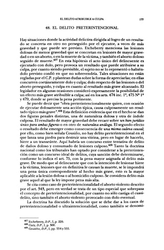 EL DELITO ATRIBUIBLE A CULPA                   177


                 48. EL DELITO PRETERINTENCIONAL


Hay situaciones donde la actividad delictiva dirigida al logjro de un resulta-
do se concreta en otro no perseguido por el ejecutor, a veces de más
gravedad y que puede ser previsto. Etcheberry menciona las lesiones
dolosas de menor gravedad que se concretan en lesiones de mayor grave-
dad o en un aborto, o en la muerte de la víctima, y también el aborto doloso
seguido de muerte.'**" En esta hipótesis el acto único del delincuente es
ejecutado con dolo, pero provoca un resultado que puede atribuirse a su
culpa, por cuanto siendo previsible, el sujeto no se lo representó o habién-
dolo previsto confió en que no sobrevendría. Tales situaciones no están
regladas por el C.P. y plantean dudas sobre la forma de apreciarlas; en ellas
concurren coetáneamente dolo y culpa; dolo respecto de las lesiones o del
aborto perseguido, y culpa en cuanto al resultado más grave alcanzado. El
legislador en algunas ocasiones consideró expresamente la posibilidad de
un efecto más grave atribuible a culpa; así en los arts. 474 inc. 1°, 475 N ' P
y 479, donde se precisa la pena pertinente.
     Se puede decir que "obra preterintencionalmente quien, con ocasión
de ejecutar dolosamente una acción típica, causa culposamente un resul-
tado típico más grave ".'*°® Esta definición eddencia que en el hecho se dan
dos figuras penales distintas, una de naturaleza dolosa y otra de índole
culposa. El resultado de mayor gravedad debe recaer sobre un bien jurídico
único para ambas feúras o en otro de naturaleza análoga. El segundo efecto
o resultado debe emerger como consecuencia de una misma cadena causal,
por ello, como bien señala Cousiño, no hay delito preterintencional en el
que lanza una piedra para destruir una vitrina, pero en lugar de hacerlo,
hiere a un transeúnte. Aquí habría un concurso entre tentativa de delito
de daños doloso y consumado de lesiones culposo."*^ Tanto la doctrina
nacional como los tribunales han optado por considerar a la preterinten-
ción como un concurso ideal de delitos, cuya sanción debe determinarse,
conforme lo indica el art. 75, con la pena mayor asignada al delito más
grave. De modo que al delincuente que con la intención de lesionar hiere
a la víctima, lesiones que en definitiva le causan la muerte, se le impondrá
una pena única correspondiente al hecho más grave, esto es la mayor
aplicable a la lesión dolosa o al homicidio culposo. Se considera delito más
grave aquel al que la ley impone pena más alta.
     Se cita como caso de preterintencionalidad el aborto violento descrito
por el art. 343, pero en verdad se trata de un tipo especial que sobrepasa
el concepto de preterintencionalidad, por cuanto no sólo castiga el cuasi-
delito, sino también el aborto violento provocado con dolo eventual.
     La doctrina ha discutido la solución que se debe dar a los casos de
preterintencionalidad o ultraintencionalidad, como también se denomi-


  ""' Etcheberry, D.P., I, p. 226.
  • ^ Cury, £)./>., I, p. 300.
  ^ Cousiño, D.P., I, pp. 554 y 555.
 