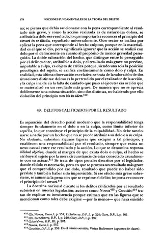178                 NOCIONES FUNDAMENTALES DE LA TEORÍA DEL DELTTO


na; se piensa que debía sancionarse con la pena correspondiente al resul-
tado más grave, y como la acción realizada es de naturaleza dolosa, se
atribuiría a dolo ese resultado, lo que importaría reconocer el principio del
versan in re illidta, repudiado universalmente. Otro sector se inclina por
aplicar la pena que corresponde al hecho culposo, porque en la materiali-
dad es el que se dio, pero significaría ignorar que la acción se realizó con
dolo por el delincuente en cuanto al propósito de menor gravedad perse-
guido. La doble valoración del hecho, que distingue entre lo perseguido
por el delincuente, atribuible a dolo, y el resultado más grave no previsto,
imputable a culpa, es objeto de crítica porque, siendo una sola la posición
psicológica del sujeto, se califica coetáneamente como dolo y culpa. En
realidad, esta última observación es relativa; se trata de la valoración de dos
situaciones distintas: doloso es lo pretendido por el realizador de la acción,
y la culpa incide en la falta de cuidado que puso al ejecutar esa acción que
se materializó en un resultado más grave. De manera que no se aprecia
doblemente una misma situación, sino dos distintas, no habiendo por ello
violación del principio non bis in idem.^^^



               49. DELITOS CALinCADOS POR EL RESULTADO


Es aspiración del derecho penal moderno que la responsabilidad tenga
siempre fiíndamento en el dolo o en la culpa, como límite inferior de
aquélla, lo que constituye el principio de la culpabilidad. No debe sancio-
narse a nadie por un hecho que no se puede atribuir a su dolo o a su culpa.
No obstante, subsisten algunas figuras que escapan a tal principio, y
establecen una responsabilidad por el resultado, siempre que exista un
nexo causal entre ese resultado y la acción. Lo que se denomina responsa-
bilidad objetiva, donde al margen de que exista dolo o culpa, el hecho se
atribuye al sujeto por la mera circunstancia de estar conectado causalmen-
te con su actuar.'*^' Se trata de tipos penales descritos por el legislador,
donde el dolo es necesario, pero en que se provoca un resultado más grave
que el comprendido por ese dolo, resultado que puede no haber sido
previsto y también haber sido imprevisible. Si ese efecto más grave sobre-
viene, se aumenta la pena con que se reprime el delito; importa reconocer
el principio del versari^^'^
     La doctrina nacional discute si los delitos calificados por el resultado
subsisten en nuestra legislación; autores como Novoa*" y Cousiño'*'* tra-
tan de explicar su inexistencia porque estiman que en las figuras que se
mencionan como tales debe exigirse —por lo menos— que haya existido


      *^° Cfr. Novoa, Curso, I, p. 557; Etcheberry, D.P., I, p. 225; Cury, D.P., I, p. 301.
      ^ " Cfr. Etcheberry, D.P., I, p. 228; Cury, D.P., I, p. 297.
      ^^^ Cobo-Vives, D.P.. III, p. 20S.
      * " Novoa, Curso, I, p. 557.
      *^* Cousiño, D.P., I, p. 559. En el mismo sentido, Vivian Bullemore (apuntes de clases).
 