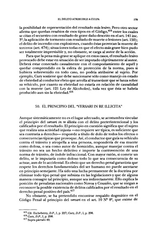 EL DELITO ATRIBUIBLE A CULPA                 ] 79


la posibilidad de representación del resultado más lesivo. Pero otro sector
afirma que quedan resabios de esos tipos en el Código,*'^ entre los cuales
se citan el secuestro con resultado de grave daño descrito en el a r t 141 inc.
3°; la aplicación de tormento con resultado de muerte o lesiones (arL 150);
el delito de incendio con explosiones, cuando éstas provocan la muerte de
terceros (art. 474); situaciones todas en que el efecto más grave bien pudo
ser totalmente imprevisible y, no obstante, se carga al autor de la acción.
     Para que la pena más grave se aplique en estos casos, el resultado lesivo
provocado debe estar en situación de ser imputado objetivamente al autor.
Deberá estar conectado causalmente con el comportamiento de aquél y
quedar comprendido en la esfera de protección de la norma, pues si
hubiera sobrevenido en todo caso, no podría atribuirse al sujeto. Por
ejemplo, Cury sostiene que debe sancionarse sólo como manejo en estado
de ebriedad al conductor ebrio que arrolla al transeúnte que se lanza sobre
su vehículo, por cuanto su ebriedad no estaría en relación de causalidad
con la muerte (art. 121 Ley de Alcoholes), toda vez que ésta se habría
producido aun sin la ebriedad.''^^


            50. EL PRINCIPIO DEL "VERSARIIN RE ILLICITA"


Aunque sistemáticamente no es el lugar adecuado, se acostumbra vincular
el principio del versan in re illiáta con el delito preterintencional y los
calificados por el resultado. El principio en cuestión significa que el sujeto
que realiza una actividad injusta—no requiere ser típica, es suficiente que
sea contraria a derecho— responde a título de dolo de todos los efectos o
consecuencias típicas que provoque. Así, el conductor que guía su vehículo
contra el tránsito y atropella a una persona, respondería de esa muerte
como dolosa, o sea como autor de homicidio, aunque manejar contra el
tránsito no sea un hecho delictivo e importe la contravención de una
norma de tránsito, de índole infraccional. Con mayor razón, si comete un
delito, se le imputaría como doloso todo lo que sea consecuencia de su
actuar, aun de lo accidental. Es obvio que un derecho penal garantista que
respete los derechos fundamentales del ser humano no puede asentarse
en principio semejante. Ha sido una lucha permanente de la doctrina por
eliminar todo tipo penal que subsista en las legislaciones y que de alguna
manera consagre tal principio, aunque sea indirectamente. Ello explica la
posición de penalistas nacionales como Novoa y Cousiño, que se niegan a
reconocer la posible existencia de delitos calificados por el resultado en el
derecho penal positivo del país.'*''
     No obstante, se ha pretendido encontrar respaldo dogmático en el
Código Penal al principio del versari en el art. 10 N- 8°, que exime de


  * " Cfr. Etcheberry, D.P., I, p. 227; Cury. D.P., I, p. 298.
  ^^* Cury, D.P., I, p. 298.
      Supra párrafo 49.
 