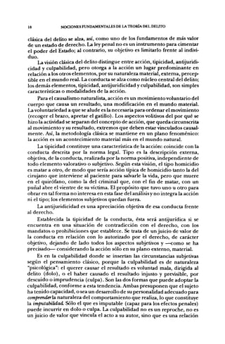18             NOCIONES FUNDAMENTALES DE LA TEORÍA DEL DEUTO


clásica del delito se alza, así, como uno de los fundamentos de más valor
de un estado de derecho. La ley penal no es un instrumento para cimentar
el poder del Estado; al contrario, su objetivo es limitarlo frente al indivi-
duo.
     La visión clásica del delito distingue entre acción, tipicidad, antijuridi-
cidad y culpabilidad, pero otorga a la acción un lugar predominante en
relación a los otros elementos, por su naturaleza material, extema, percep-
tible en el mundo real. La conducta se alza como núcleo central del delito;
los demás elementos, tipicidad, antijuridicidad y culpabilidad, son simples
características o modalidades de la acción.
     Para el causalismo naturalista, acción es un movimiento voluntario del
cuerpo que causa un resultado, una modificación en el mundo material.
La voluntariedad a que se alude es la necesaria para ordenar el movimiento
 (recoger el brazo, apretar el gatillo). Los aspectos volitivos del por qué se
hizo la actividad se separan del concepto de acción, que queda circunscrita
al movimiento y su resultado, extremos que deben estar vinculados causal-
mente. Así, la metodología clásica se mantiene en un plano fenoménico:
la acción es un acontecimiento material más en el mundo natural.
     La tipicidad constituye una característica de la acción: coincide con la
conducta descrita por la norma legal. Tipo es la descripción externa,
objetiva, de la conducta, realizada por la norma positiva, independiente de
todo elemento valorativo o subjetivo. Según esta visión, el tipo homicidio
es matar a otro, de modo que sería acción típica de homicidio tanto la del
cirujano que interviene al paciente para salvarle la vida, pero que muere
en el quirófano, como la del criminal que, con el fin de matar, con un
puñal abre el vientre de su víctima. El propósito que tuvo uno u otro para
obrar en tal forma no interesa en esta fase del análisis y no integra la acción
ni el tipo; los elementos subjetivos quedan fuera.
     La antijuridicidad es una apreciación objetiva de esa conducta frente
al derecho.
     Establecida la tipicidad de la conducta, ésta será antijurídica si se
encuentra en una situación de contradicción con el derecho, con los
mandatos o prohibiciones que establece. Se trata de un juicio de valor de
la conducta en relación con lo autorizado por el derecho, de carácter
objetivo, dejando de lado todos los aspectos subjetivos y —como se ha
precisado— considerando la acción sólo en su plano externo, material.
     Es en la culpabilidad donde se insertan las circunstancias subjetivas
según el pensamiento clásico, porque la culpabilidad es de naturaleza
"psicológica": el querer causar el resultado es voluntad mala, dirigida al
delito (dolo), o el haber causado el resultado injusto y previsible, por
descuido o imprudencia (culpa). Son las dos formas que puede adoptar la
culpabilidad, conforme a esta tendencia. Ambas presuponen que el sujeto
ha tenido capacidad, o sea un desarrollo de su personalidad adecuado para
comprenderlSí naturaleza del comportamiento que realiza, lo que constituye
la imputabilidad. Sólo el que es imputable (capaz para los efectos penales)
puede incurrir en dolo o culpa. La culpabilidad no es un reproche, no es
un juicio de valor que vincula el acto a su autor, sino que es una relación
 