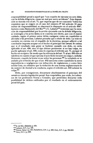 180                  NOCIONES FUND/VMENTALES DE LA TEORÍA DEL DELITO


responsabilidad penal a aquel que "con ocasión de ejecutar un acto UdCo,
con la debida diligencia, causa un mal por mero accidente". Esta disposi-
ción se vincula con el art. 71, que expresa que de no concurrir "todos los
requisitos que se exigen en el caso del número 8° del artículo 10 para
eximir de responsabilidad, se observará lo dispuesto en el artículo 490".
Autores como Raimundo del Río'*^^ y G. Labatut*^^ sostenían que la exen-
ción de responsabilidad por la acción ejecutada con la debida diligencia,
se restringía a los actos líalos; si se cometía uno ilícito, aun con el mayor
cuidado, según el primer autor debía castigarse como un cuasidelito si
afectaba a las personas, Labatut pensaba que a título de dolo. La tesis en
cuestión no cuenta con el respaldo de la doctrina, porque adherir a tal
conclusión importa aceptar en el hecho el principio del versan. Se estima
que si el resultado más grave se hubiese causado con dolo, no sería
aplicable el art. 490, sino el tipo doloso pertinente: si no hay culpa, no
puede aplicarse el art. 490, como lo expresa el referido a r t 71, porque el
hecho no es típico. De nodo que la referencia del art. 71 al a r t 490 sólo es
valedera en cuanto el que ejecuta el acto lícito incurre en culpa e, induda-
blemente, cuando la lesión recae sobre las personas.''*" Lx> señalado se ve
avalado por el hecho de que el art. 492 sanciona como cuasidelito la mera
imprudencia o negligencia con infracción de reglamento, y como bien
señala Cury, no obstante que la violación de una norma reglamentaria le
da carácter de ilicitud a la conducta, según el referido art. 492 subsiste la
culpa."*^'
     Debe, por consiguiente, descartarse absolutamente el principio del
versan en nuestra legislación penal. Son respetables, por ende, los esfuer-
zos de los profesores Novoa y Cousiño, que pretenden descartar toda
posibilidad de delitos calificados por el resultado en el ordenamiento
penal del país.




      ^'^ R. del Río, Elementos, p. 201.
      ''i«Labanjt,Z)./'.,I,p. 125.
      *'^ Novoa, Curso, I, p. 551; Etcheberry, D.P., I, p. 229; Cury, D.P., I, pp. 292-293.
      ^^^ Cury, D.P., I, p. 293.
 