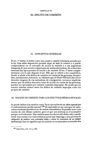 CAPITULO VI

                             EL DELITO DE OMISIÓN




                             51. CONCEPTOS GENERALES


El art. 1- define el delito como una acción u omiston voluntaria penada por
la ley. Esta sabia disposición permite dejar de lado lo relativo a si puede
comprenderse en el concepto de acción la omisión y a esa angustiosa
búsqueda de una noción comprensiva de ambas alternativas. En el derecho
nacional hay tipos penales de acción y de omisión. El art. 1° debe comple-
mentarse con lo que dispone el art. 492, que se refiere a los cuasidelitos,
donde se alude a los delitos de omisión en contra de las personas (homici-
dios, mutilaciones, lesiones), no obstante que el Título VIII del Libro II no
describe ninguno de esa naturaleza; de consiguiente, reconoce implícita-
mente que los delitos descritos como de acción en contra de las personas,
pueden ser ejecutados por omisión (omisión impropia). De modo que en
nuestro sistema existen tanto los delitos de omisión impropia como los
propios de omisión.


52. NOCIÓN DE OMISIÓN PARA LOS EFECTOS JURIDICO-PENALES


Se puede definir a la omisión como "la no ejecución de un obrar esperado por
el ordenamiento jurídico-penal"."*^ El expresado es un concepto de natu-
raleza normativojurídica y no de índole naturalística. Es posible tener una
noción de este último carácter, pero el que nos interesa es el normativo
porque es el relevante. Hay omisión para los efectos del delito sólo cuando
existe una norma con trascendencia penal que imponga a una persona la
obligaáón de realizar una actividad dada o evitar la concreción de un peligro
determinado. Esto no significa que la omisión en su naturaleza normativa sea


  422   Cobo-Vives, D.P., I-II, p. 393.
 