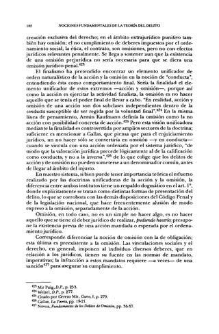 182              NOCIONES FUNDAMENTALES DE LA TEORÍA DEL DELITO


 creación exclusiva del derecho; en el ámbito extrajurídico punitivo tam-
 bién hay omisión; el no cumplimiento de deberes impuestos por el orde-
 namiento social, la ética, el contrato, son omisiones, pero no con efectos
jurídicos relevantes penalmente. Se llega a sostener aun que la existencia
 de una omisión prejurídica no sería necesaria para que se diera una
 omisión jurídico-penal.''^*
      El finalismo ha pretendido encontrar un elemento unificador de
 orden naturalístico de la acción y la omisión en la noción de "conducta",
 entendiendo ésta como comportamiento final. Sería la finalidad el ele-
 mento unificador de estos extremos —acción y omisión—, porque así
 como la acción es ejercitar la actividad finalista, la omisión es no hacer
 aquello que se tenía el poder final de llevar a cabo. "En realidad, acción y
 omisión de una acción son dos subclases independientes dentro de la
 conducía susceptible de ser regida por la voluntad final".^^^ En la misma
 línea de pensamiento, Armin Kaufimann definía la omisión como la no
 acción con posibilidad concreta de acción.*^^ Pero esta visión unificadora
 mediante la finalidad es controvertida por amplios sectores de la doctrina;
 suficiente es mencionar a Gallas, que piensa que para el enjuiciamiento
jurídico, un no hacer sólo se convertiría en omisión —^y en conducta—
 cuando se vincula con una acción ordenada por el sistema jurídico, "de
 modo que la valoración jurídica precede lógicamente al de la calificación
 como conducta, y no a la inversa","*^^ de lo que colige que los delitos de
 acción y de omisión no pueden someterse a un denominador común, antes
 de llegar al ámbito del injusto.
      En nuestro sistema, si bien puede tener importancia teórica el esfuerzo
 realizado por las doctrinas unificadoras de la acción y la omisión, la
 diferencia entre ambos institutos tiene un respaldo dogmático en el art. 1°,
 donde explícitamente se tratan como distintas formas de presentación del
 delito, lo que se corrobora con las demás disposiciones del Código Penal y
 de la legislación nacional, que hace frecuentemente alusión de modo
 expreso a la omisión, separadamente de la acción.
      Omisión, en todo caso, no es un simple no hacer algo, es no hacer
aquello que se tiene el deber jurídico de realizar, pudiendo hacerlo; presupo-
ne la existencia previa de una acción mandada o esperada por el ordena-
 miento jurídico.
      Corresponde diferenciar la noción de omisión con la de obligación;
esta líltima es preexistente a la omisión. Las vinculaciones sociales y el
 derecho, en general, imponen al individuo diversos deberes, que en
relación a los jurídicos, tienen su fuente en las normas de mandato,
imperativas; la infracción a estos mandatos requiere —a veces— de una
sanción*^' para asegurar su cumplimiento.



  *2' Mir Puig, D.P., p. 253.
  *2< Welzel, D.P., p. 277.
  *^^ a t a d o por Cerezo Mir, Curso, I, p. 279.
  *26 Gallas, La Teoría, pp. 19-21.
  ^^^ Novoa, Fundamentos de los Delitos de Omisión, pp. 36-37.
 