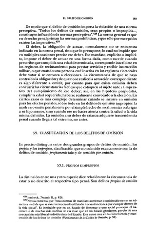 EL DELITO DE OMISIÓN                                 18S

     De modo que el delito de omisión importa la violación de una norma
preceptiva. "Todos los delitos de omisión, sean propios o impropios...,
constituyen infracción de normas preceptivas".*^^ La norma general es que
en derecho penal priman las normas prohibitivas, y que sólo por excepción
existen las imperativas.'*^
     El deber, la obligación de actuar, normalmente no se encuentra
indicado en la norma penal, sino que lo presupone, lo cual no impide que
en múltiples ocasiones precise ese deber. Ese mandato, explícito o implíci-
to, impone el deber de actuar en una forma dada, como sucede cuando
prescribe que cumplida una edad determinada, corresponde inscribirse en
los registros de reclutamiento para prestar servicios y recibir instrucción
militar, o que cuando una persona esté inscrita en los registros electorales
debe votar si se convoca a elecciones. La circunstancia de que se haya
contraído la obligación y de que no se realice la actuación correspondiente
es algo diferente a omitir, por cuanto para que exista omisión deben
concurrir las circunstancias fácticas que coloquen al sujeto ante el impera-
tivo del cumplimiento de ese deber; así, en las hipótesis propuestas,
cumplir la edad requerida, haberse realmente convocado a la elección. En
ciertos casos es más complejo determinar cuándo se incurre en omisión
para los efectos penales, sobre todo en los delitos de omisión impropios: la
madre no omite penalmente por el simple hecho de no alimentar o abrigar
a su hijo menor, sino cuando ese no hacer atenta contra la salud o la vida
misma del niño. La omisión a su deber de crianza adquiere trascendencia
penal cuando llega a tal extremo, no antes.


          53. CLASinCACION DE LOS DELITOS DE OMISIÓN


Es preciso distinguir entre dos grandes grupos de delitos de omisión, los
propios y los impropios, clasificación que no coincide exactamente con la de
delitos de omisión propiamente tales y de comisión por omisión.


                             5 3 . 1 . PROPIOS E IMPROPIOS


La distinción entre una y otra especie dice relación con la circunstancia de
estar o no descrito el respectivo tipo penal. Son delitos propios de omisión



    *2^ Jescheck, Tratado, II, p. 828.
    *^ Novoa comenta que "estas normas de mandato aumentan considerablemente en nú-
mero a medida que se van reconociendo al Estado nuevas funciones que cumplir dentro de
la vida social". Es inevitable que en un Estado de bienestar o uno social provoque el na-
cimiento de muchas más normas de esa clase que en un Estado gendarme, propio de una
concepción más liberal-individualisu del Estado. Este autor cree en la conveniencia y man-
tención de los delitos de omisión (Fundamentos de losDeülos de Omisión, p. 38).
 