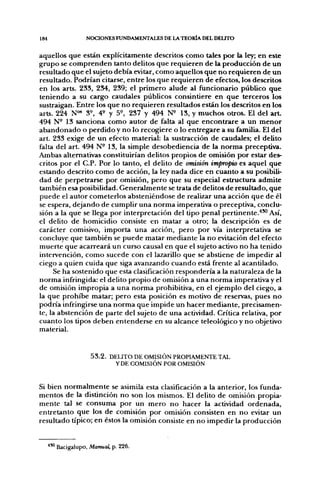 184               NOCIONES FUNDAMENTALES DE LA TEORÍA DEL DEUTO


aquellos que están explícitamente descritos como tales por la ley; en este
grupo se comprenden tanto delitos que requieren de la producción de un
resultado que el sujeto debía evitar, como aquellos que no requieren de un
resultado. Podrían citarse, entre los que requieren de efectos, los descritos
en los arts. 233, 234, 239; el primero alude al funcionario público que
teniendo a su cargo caudales públicos consintiere en que terceros los
sustraigan. Entre los que no requieren resultados están los descritos en los
arts. 224 N " 3^, 4^ y 5^, 237 y 494 N^ 13, y muchos otros. El del a r t
494 N- 13 sanciona como autor de falta al que encontrare a un menor
abandonado o perdido y no lo recogiere o lo entregare a su familia. El del
art. 233 exige de un efecto material: la sustracción de caudales; el delito
falta del art. 494 N- 13, la simple desobediencia de la norma preceptiva.
Ambas alternativas constituirían delitos propios de omisión por estar des-
critos por el C.P. Por lo tanto, el delito de omisión impropio es aquel que
estando descrito como de acción, la ley nada dice en cuanto a su posibili-
dad de perpetrarse por omisión, pero que su esf>ecial estructura admite
también esa posibilidad. Generalmente se trata de delitos de resultado, que
puede el autor cometerlos absteniéndose de realizar una acción que de él
se espera, dejando de cumplir una norma imperativa o preceptiva, conclu-
sión a la que se llega por interpretación del tipo penal pertinente.'"^ Así,
el delito de homicidio consiste en matar a otro; la descripción es de
carácter comisivo, importa una acción, pero por vía interpretativa se
concluye que también se puede matar mediante la no evitación del efecto
muerte que acarreará un curso causal en que el sujeto activo no ha tenido
intervención, como sucede con el lazarillo que se abstiene de impedir al
ciego a quien cuida que siga avanzando cuando está frente al acantilado.
     Se ha sostenido que esta clasificación respondería a la naturaleza de la
norma infringida: el delito propio de omisión a una norma imperativa y el
de omisión impropia a una norma prohibitiva, en el ejemplo del ciego, a
la que prohibe matar; pero esta posición es motivo de reservas, pues no
podría infringirse una norma que impide un hacer mediante, precisamen-
te, la abstención de parte del sujeto de una actividad. Crítica relativa, por
cuanto los tipos deben entenderse en su alcance teleológico y no objetivo
material.



                    5 3 . 2 . DELITO DE OMISIÓN PROPIAMENTE TAL
                               YDE COMISIÓN POR OMISIÓN


Si bien normalmente se asimila esta clasificación a la anterior, los funda-
mentos de la distinción no son los mismos. El delito de omisión propia-
mente tal se consuma por un mero no hacer la actividad ordenada,
entretanto que los de comisión por omisión consisten en no evitar un
resultado típico; en éstos la omisión consiste en no impedir la producción


      ' Bacigalupo, Manual, p. 226.
 