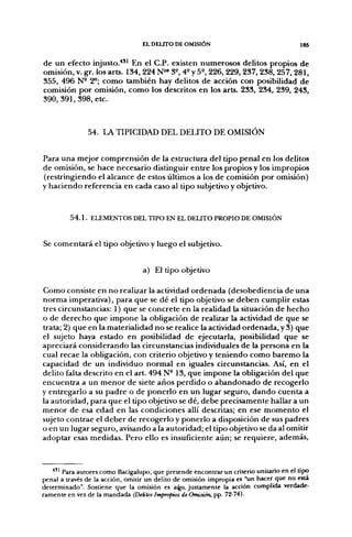EL DELITO DE OMISIÓN                                 185

de un efecto injusto.'*'* En el C P . existen numerosos delitos propios de
omisión, V. gr. los arts. 134, 224 N"* 3^, 4^ y 5^, 226, 229, 237, 238, 257, 281,
355, 496 N- 2^; como también hay delitos de acción con posibilidad de
comisión por omisión, como los descritos en los arts. 233, 234, 239, 243,
390, 391,398, etc.



               54. LA TIPICIDAD DEL DELITO DE OMISIÓN


Para una mejor comprensión de la estructura del tipo penal en los delitos
de omisión, se hace necesario distinguir entre los propios y los impropios
(restringiendo el alcance de estos últimos a los de comisión por omisión)
y haciendo referencia en cada caso al tipo subjetivo y objetivo.


         5 4 . 1 . ELEMENTOS DEL TIPO EN EL DEUTO PROPIO DE OMISIÓN


Se comentará el tipo objetivo y luego el subjetivo.


                                  a) El tipo objetivo

Como consiste en no realizar la actividad ordenada (desobediencia de una
norma imperativa), para que se dé el tipo objetivo se deben cumplir estas
tres circunstancias: 1) que se concrete en la realidad la situación de hecho
o de derecho que impone la obligación de realizar la actividad de que se
trata; 2) que en la materialidad no se realice la actividad ordenada, y 3) que
el sujeto haya estado en posibilidad de ejecutarla, posibilidad que se
apreciará considerando las circunstancias individuales de la persona en la
cual recae la obligación, con criterio objetivo y teniendo como baremo la
capacidad de un individuo normal en iguales circunstancias. Así, en el
delito falta descrito en el art. 494 N° 13, que impone la obligación del que
encuentra a un menor de siete años perdido o abandonado de recogerlo
y entregarlo a su padre o de ponerlo en un lugar seguro, dando cuenta a
la autoridad, para que el tipo objetivo se dé, debe precisamente hallar a un
menor de esa edad en las condiciones allí descritas; en ese momento el
sujeto contrae el deber de recogerlo y ponerlo a disposición de sus padres
o en un lugar seguro, avisando a la autoridad; el tipo objetivo se da al omitir
adoptar esas medidas. Pero ello es insuficiente aún; se requiere, además.



   ^ " Para autores como Bacigalupo, que pretende encontrar un criterio unitario en el tipo
penal a través de la acción, omitir un delito de omisión impropia es "un hacer que no esta
determinado". Sostiene que la omisión es algo, justamente la acción cumplida verdade-
ramente en vez de la mandada (Deilos Impropios de Omisión, pp. 72-74).
 