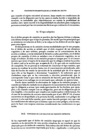 186           NOCIONES FUNDAMENTALES DE LA TEORÍA DEL DEUTO


que cuando el sujeto encontró al menor, haya estado en condiciones de
cumplir con lo dispuesto por la ley, pues si estaba herido o impedido de
moverse, es indudable que objetivamente no existía la posibilidad de
auxilio; otro tanto sucede si la imposibilidad era absoluta para cualquiera
persona normal por las circunstancias fácticas que rodearon el encuentro.


                            b) El tipo subjetivo

En el delito propio de omisión se pueden dar las figuras dolosa y culposa,
esta última siempre que el tipo lo permita. De modo que los principios que
se señalaron en relación al dolo y a la culpa en los delitos de acción rigen
para estos tipos.
     El dolo presenta en la omisión ciertas modalidades que le son propias.
En el delito de acción se señaló que el dolo requiere de un elemento
cognitivo y de uno volitivo, porque consiste en el conocimiento de la
acción a realizar, y en la voluntad de llevarlo a cabo; pues bien, en el delito
propio de omisión el dolo se satisface con el elemento cognitivo, no se
exige el volitivo. El dolo en la omisión propia se integra por: 1) el conoci-
miento que tiene el sujeto de la situación que lo obliga a realizar la acción;
2) saber cuál es la acción que se espera de él, y 3) que está en condiciones
de cumplirla. No se precisa la voluntad de concretar el tipo omisivo, que
quiera no realizar la acción; basta con el conocimiento preindicado, ade-
más del hecho de omitir la ejecución de la actividad que de él se espera
(por ello se ha llegado a denominar "cuasidolo"). Es suficiente que el
ciudadano sepa que se ha convocado a elección presidencial, que le
corresponde votar y que está en situación de hacerlo, para que haya dolo
en su actuar si no sufraga; no es necesario que, además, no quiera votar.
     Puede darse también la alternativa de culpa en la omisión propia: 1)
cuando por falta de cuidado no se adquiere el conocimiento de la situación
que lo obligaría a actuar (por mala apreciación de los hechos, por ejem-
plo), y 2) cuando cumple con su obligación, pero sin la diligencia que le
era exigible, o los medios que emplea son inadecuados o defectuosos. En
el caso de la omisión de socorro sancionada por el art. 494 N-14, el autor
encuentra en despoblado a la persona herida, maltratada o en peligro de
perecer y a la cual debe ayudar, pero omite hacerlo porque cree que está
en condiciones de valerse por sí misma o que no corre peligro, o la socorre,
pero lo hace con torpeza extrema considerando las condiciones en que
actúa.


           54.2. TIPICIDAD DE LOS DELITOS DE OMISIÓN IMPROPIA


Se ha expresado que el delito de omisión impropia es aquel en que lo
omitido es la ejecución de una acción evitadora de un resultado injusto
abarcado por un delito de comisión. Esta infracción del deber de ejecutar
la acción no se encuentra expresada por la ley —tipificada— y sólo por la
 