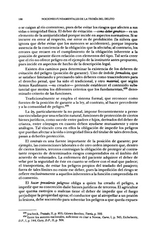 188               NOCIONES FUNDAMENTALES DE LA TEORÍA DEL DELITO


o se caigan al río corren toso, pues debe evitar los riesgos que afecten a sus
vidas o integridad física. El deber de evitación —coTno deber genérico— es un
elemento de la antijuridicidad porque incide en asfjectos normativos. Si se
incurre en error al respecto, ese error es de prohibición (la niñera que
ignora que debe evitar que los menores se accidenten), porque importa
ausencia de la conciencia de la obligación que la afectaba; al contrario, los
errores que recaen en el cumplimiento de la obligación inherente a la
posición de garante dicen relación con elementos del tipo. Tal sería creer
que el río no ofrece peligro en el ejemplo de la institutriz antes propuesto,
pues incide en aspectos de hecho de la descripción legal.
     Existen dos caminos para determinar la existencia de los deberes de
evitación del peligro (posición de garante). Uno de ndoe formalista, que
se satisface limitando y precisando tales deberes como trascendentes para
el derecho penal, que ha sido el tradicional, y otro material, que según
Armin Kaufmann —su creador— pretende establecer el contenido subs-
tancial que motiva los diferentes criterios que los fundamentan,*" deno-
minado criterio de las funciones.
     Tradicionalmente se emplea el sistema formal, que reconoce como
fuentes de la posición de garante a la ley, al contrato, al hacer precedente
y a la comunidad de peligro.'**'*
     La ley, particularmente la no penal, impone frecuentemente a perso-
nas vinculadas por una relación natural, funciones de protección de ciertos
bienesjurídicos, como sucede entre padres e hijos, derivados del deber de
crianza, entre cónyuges en cuanto deben ayudarse mutuamente y otros
análogos. Tal vínculo crea en ellos la obligación de impedir los peligros
que puedan afectar a la vida o integridad física del titular de tales derechos,
pasan a deberles protección.
     El contrato es una fuente importante de la posición de garante; por
ejemplo, las convenciones laborales o de otro orden imponen que, dentro
de ciertos límites, terceros contraigan la obligación de proteger al contra-
tante respecto de determinados riesgos comprendidos en el ámbito del
acuerdo de voluntades. La enfermera del paciente adquiere el deber de
velar por la seguridad de éste en cuanto se refiere con el mal que padece;
el transportista, de evitar los peligros propios del traslado del pasajero;
fuera de tales límites no existe ese deber, pues la impedición del riesgo se
refiere exclusivamente a aquellos inherentes a la función comprendida en
el convenio.
     El hacer precedente peligroso obliga a quien ha creado el peligro, a
impedir que su concreción dañe bienesjurídicos de terceros. El agricultor
que quema rastrojos o malezas tiene el deber de impedir que el fuego
perjudique la propiedad ajena; el conductor que al atropellar a un peatón
lo lesiona, debe socorrerlo para solventar los peligros a que queda expues-


   ^"Jescheck, Tratado, II, p. 855; Gómez Benítez, Teoría, p. 592.
   •*" Entre los autores nacionales, suficiente es citar a Novoa, Curso, I, p. M5; Etcheberry,
D.P.. I. p. 144; Cury, D.P.. II, p. S04.
 