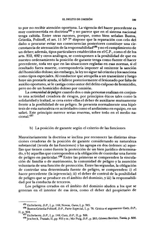 EL DEUTO DE OMISIÓN                                        189


to por no recibir atención oportuna. La vigencia del hacer precedente es
muy controvertida en doctrina*'^ y no parece que en el sistema nacional
tenga cabida. Entre otras razones, porque, como bien señalan Bustos,
Grisolía, Politoff, el art. 11 N- 7- dispone que la reparación con celo del
daño o procurar evitar sus consecuencias posteriores constituye una cir-
cunstancia de atenuación de la responsabilidad'"* y no el cumplimiento de
un deber; además, tipos particulares establecidos en el C.P., como el de los
arts. 352, 492 y otros análogos, se contraponen a la posibilidad de que en
nuestro ordenamiento la posición de garante tenga como fuente el hacer
precedente, toda vez que en las situaciones regladas en esas normas, si el
resultado fuera muerte, correspondería imponer al omitente la sanción
del homicidio doloso; sin embargo, la ley no sigue tal criterio y los sanciona
como tipos especiales. Al conductor que atropella a un transeúnte y luego
huye sin prestarle ayuda, si fallece posteriormente el lesionado por falta de
auxilio oportuno, se le castiga como autor del delito culposo de homicidio,
pero no de un homicidio doloso por omisión.
     La comunidad de peligro: cuando dos o más personas realizan en conjun-
to una actividad creadora de riesgos, por principios éticos tales como la
solidaridad y lealtad, se crea entre ellas el deber de auxiliarse mutuamente
frente a la posibilidad de un peligro. Se presenta normalmente una hipó-
tesis de esta naturaleza en actividades como el andinismo en equipo, en un
safari. Este principio merece serias reservas, sobre todo en el medio na-
cional.'*'''


        b) La posición de garante según el criterio de las funciones

Mayoritariamente la doctrina se inclina por reconocer las distintas situa-
ciones creadoras de la posición de garante considerando su naturaleza
substancial (teoría de las funciones) y las agrupa en dos órdenes: a) aque-
llas que tienen como fuente la protección de un bien jurídico determina-
do, y b) aquellas que corresponden a la obligación de controlar una fuente
de peligro en particular.''*® Entre las primeras se comprenden la vincula-
ción de familia o de matrimonio, la comunidad de peligro y la asunción
voluntaria de una función de protección. Entre las segundas, la obligación
de controlar una determinada fuente de peligro, se comprenden: i) el
hacer precedente (la injerencia); ii) el deber de control de la posibilidad
de peligro que se produce en el ámbito del dominio, y iii) la responsabili-
dad por la conducta de terceros.
     Los peligros creados en el ámbito del dominio aluden a los que se
generan en el interior de esa área, como el deber del propietario de



   *'^ Etcheberry, D.P., I, p. 144; Novoa, Curso, I, p. 345.
   ^'* Bustos-Grisolía-Politofif, D.P., Pane Especial, I, p. 76. Criüca el argumento Cury, D.P.,
 , p. 304.
   * " Etcheberry, D.P., I, p. 144; Cury. D.P.. II. p. 306.
   ^'^ Jescheck, Tratado, 11, pp. 855 y ss.; Mir Puig, D.P., p. 265; Gómez Benítez, Teoría, p. 600.
 