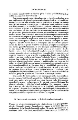 TEORÍA DEL DELITO                              I9


de carácter psíquico entre el hecho y quien lo causa (voluntad dirigida al
delito, o descuido o imprudencia).
     En resumen, para la visión clásica la acción es el núcleo del delito, pero
por acción entiende el movimiento realizado por el sujeto y el cambio en
el mundo exterior (el resultado) que ese movimiento provoca, existiendo
entre ambos —actuar o movimiento y resultado— una relación de causali-
dad. El movimiento y su vinculación con el resultado están desprovistos de
todo elemento subjetivo; el actuar se considera como un fenómeno físico
que conforme a las leyes naturales de la causalidad provoca el resultado,
en igual forma que el desbordamiento de un río se vincula con el anega-
miento de una casa habitación. El comportamiento objetivamente valora-
do se adecúa al tipo penal, que no es otra cosa que la descripción de un
actuar sin considerar su subjetividad. Si calza en tal descripción, es típical2i
conducta y corresponde continuar con el análisis —siempre en forma
objetiva— de si tal acción típica se contrapone a los mandatos o prohibi-
ciones del derecho, que en definitiva consiste en averiguar si no concurre
una norma que autoriza realizar el acto típico; en otros términos, si hay o
no una causal de justificación (el sujeto lesionó a un tercero —hecho
típico—, pero lo hizo en legítima defensa, la ley permite defenderse). Si el
comportamiento está en esa situación de contradicción, se cumple con el
segundo elemento, o sea la acción es antijurídica. Según esta visión del
delito, el que una conducta sea típica es "indiciario" de que es antijurídica,
porque hay conductas típicas que no son antijurídicas. Constatadas la
tipicidad y la antijuridicidad, procede el análisis del tercer elemento del
delito, la culpabilidad; o sea, de la parte subjetiva del comportamiento, que
no integra la noción de acción, pero sí de la culpabilidad, que puede ser
dolosa o culposa. La culpabilidad es, por lo tanto, de naturaleza psicológi-
ca, depende de que se haya causado voluntariamente el resultado o por
negligencia o imprudencia y sin quererlo. En esencia, es un nexo de índole
subjetiva, psíquica, que vincula al autor con el hecho producido.
     Esta noción del delito es la que en buena parte se ha mantenido en
nuestro país por los tribunales, es práctica y de fácil captación. En el campo
doctrinario a nivel internacional, tuvo plena vigencia en las últimas déca-
das del siglo pasado y en las primeras del que está en curso. Distingue dos
planos en el delito: el "objetivo", donde sitúa la acción en su parte extema,
que es a su vez valorada objetivamente en su tipicidad y antijuridicidad, y
el "subjetivo", de naturaleza psicológica, constituido por el quererdcl resul-
tado o por la negligencia o imprudencia que lo provoca; así se conforman las
dos posibilidades de culpabilidad: la dolosa y la culposa.


      b) La tendencia neoclásica y el delito (causalismo valorativo)

Uno de los principales exponentes de esta tendencia es el gran penalista
alemán Edmundo Mezger. Sus adherentes siguen la corriente filosófica
neokantiana de la Escuela Sudoccidental de Alemania, que incorpora la
noción de "valor" a los elementos del delito, hasta esa época considerados
 