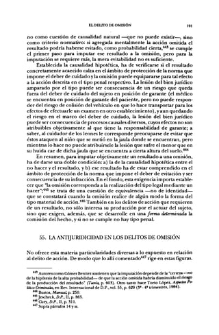 EL DELITO DE OMISIÓN                                  191


no como cuestión de causalidad natural —que no puede existir—, sino
como criterio normativo: si agregada mentalmente la acción omitida el
resultado podría haberse evitado, como probabilidad cierta,**' se cumple
el primer paso para imputar ese resultado a la omisión, pero para la
imputación se requiere más, la mera evitabilidad no es suficiente.
     Establecida la causalidad hipotética, ha de verificarse si el resultado
concretamente acaecido calza en el ámbito de protección de la norma que
impone el deber de cuidado y la omisión puede equipararse para tal efecto
a la acción descrita en el tipo penal respectivo. La lesión del bien jurídico
amparado por el tipo puede ser consecuencia de un riesgo que queda
fuera del deber de cuidado del sujeto en posición de garante (el médico
se encuentra en posición de garante del paciente, pero no puede respon-
der del riesgo de colisión del vehículo en que lo hace transportar para los
efectos de efectuarle un examen en otro establecimiento), y aun quedando
el riesgo en el marco del deber de cuidado, la lesión del bien jurídico
puede ser consecuencia de procesos causales diversos, cuyos efectos no son
atribuibles objetivamente al que tiene la responsabilidad de garante; a
saber, al cuidador de los leones le corresponde preocuparse de evitar que
éstos ataquen al niño que se metió en la jaula donde se encuentran, pero
mientras lo hace no puede atribuírsele la lesión que sufre el menor que en
su huida cae de dicha jaula que se encuentra a cierta altura del suelo.***
     En resumen, para imputar objetivamente un resultado a una omisión,
ha de darse una doble condición: a) la de la causalidad hipotética entre el
no hacer y el resultado, y b) ese resultado ha de estar comprendido en el
ámbito de protección de la norma que impone el deber de evitación y ser
consecuencia de su infracción. En el fondo, esta exigencia importa estable-
cer que "la omisión corresponda a la realización del tipo legal mediante un
hacer";**^ se trata de una cuestión de equivalencia —no de identidad—
que se constatará cuando la omisión realice de algún modo la forma del
tipo material de acción.*** También en los delitos de acción que requieren
de un resultado, no sólo interesa su producción por el actuar del sujeto,
sino que exigen, además, que se desarrolle en una forma determinada la
comisión del hecho, y si no se cumple no hay tipo penal.


       55. LA A N T I J U R I D I C I D A D EN LOS DELITOS DE OMISIÓN

No ofrece esta materia particularidades diversas a lo expuesto en relación
al delito de acción. De modo que lo allí comentado**' rige en estas fig;uras.

    **' Autores como Gómez Benítez sostienen que la imputación depende de la "certeza —no
de la hipótesis de la alta probabilidad— de que la acción omitida habría disminuido el riesgo
de la producción del resultado" (Teoría, p. 603). Otro tanto hace Torio López, Aspectos Po-
UHco-Criminates, en Rev. Internacional de D.P., vol. 55, p. 629 (3" - 4» trimestres, 1984).
    *** Bustos, Manual, p. 250.
    *** Jescheck, D.P., II, p. 865.
    ^**Cury,D.P., II,p. 311.
    ** Supra párrafos 14 y ss.
 