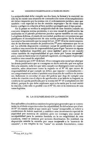 192                NOCIONES FUNDAMENTALES DE LA TEORÍA DEL DEUTO


La antijuridicidad debe cumplir sus dos fases, la formal y la material; no
sólo ha de existir una situación de contradicción entre el incumplimiento
del deber impuesto por la norma con el ordenamiento jurídico, sino que
 también —en especial en los de omisión impropia— ha de existir una
lesión o peligro en relación al bien jurídico protegido por el tipo penal.
      En la praxis se verifica la antijuridicidad de una omisión cuando no
 concurre ninguna norma permisiva, o sea una causal de justificación; las
analizadas en el párrafo pertinente pueden operar también en este caso.
 La legítima defensa, el estado de necesidad, pueden ser circunstancias que
justifiquen el incumplimiento de una norma preceptiva. En la doctrina
 nacional se ha sostenido que la causal del art. ION-12 sería omnicompren-
 siva de las diversas causales de justificación,'*^ pero estimamos que no es
así. La referida disposición constituye causal de justificación en cuanto
 establece una exención de responsabilidad para el que "incurre en alguna
 omisión hallándose impedido por causa legítima", pero no así cuando
 exime también de responsabilidad al que omite por "causa insuperable',
 pues, como se hará notar en el párrafo siguiente, en esta parte el precepto
 establece una causal de atipicidad.
      De manera que el N- 12 del art. 10 no consagra una causal que abarque
 las demás justificantes que se consagran en dicho artículo, que son aplica-
 bles a la omisión, toda vez que tales causales no distinguen entre acción y
 omisión, salvo situaciones como la reglada en el N- 10, que exime de
 responsabilidad al que cumple un deber, que supone —normalmente—
 un comportamiento activo y también una situación de conflicto de intere-
 ses. Suficiente es recordar el caso del policía que deja de cumplir una
 orden de citación con el objeto de aprehender a un ladrón in fraganti; su
 conducta no queda justificada por la norma del N- 10 (cumplimiento del
 deber), porque lo que debe explicarse aquí es la razón por la cual omitió
 la citación, y ello sólo es posible con el N- 12, esto es la existencia de una
 causa legítima.


                    56. LA CULPABILIDAD EN LA OMISIÓN


Son aplicables a los delitos omisivos los principios generales que se comen-
tarán en el título respectivo sobre la culpabilidad. Es útil aclarar que el art.
ION- 12 cuando alude al que omite por "causa" insuperable, se refiere a
condiciones de índole material, y establece una circunstancia especial de
atipicidad por ausencia de omisión; pero no consagra una causal de
inculpabilidad para la omisión fundada en la no exigibilidad de otra
conducta, como se sostiene por sectores doctrinarios. En realidad, esa
disposición asimila la omisión por causa insuperable a la "ausencia de
omisión", o sea emplea la voz "causa" en sentido fenoménico, como



      'Cury, O.R.II.p. S i l .
 