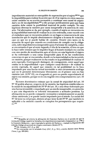 EL DELITO DE OMISIÓN                                  19S


impedimento material no susceptible de superación por el sujeto*^''•' que
lo imposibilita para realizar la acción que de él se espera; en estos casos no
existe omisión en su noción normativa y constituye una causal de atipici-
dad y no de inculpabilidad,**^ y ello porque jurídicamente para que haya
omisión debe existir la posibilidad material de poder cumplir. No son
hipótesis diversas la omisión por causa insuperable y la ausencia de omi-
sión. Tal alternativa se da, por ejemplo, cuando el sujeto se encuentra en
la imposibilidad material de realizar la acción ordenada, como sucede con
el ciudadano que se encuentra aislado en un lugar a consecuencia de una
inundación que le impide absolutamente dirigirse a la mesa de votación,
caso en que no se puede hablar de omisión. Ocurre otro tanto en la
situación de aquel que estando en condiciones de cumplir con la obliga-
ción, sufre impedimentos insuperables para él al tratar de cumplirla, como
se encontraría el que al venir viajando el día de la votación, el tren en que
lo hace sufre retrasos que le impiden llegar al horario normal y no cuenta
con otro medio de movilización apto al efecto; en esta hipótesis el viajero
se ha enfrentado a una causa insuperable para él en las condiciones
concretas en que se encontraba, donde en la materialidad no ha incurrido
en omisión, porque realmente no ha estado en la posibilidad de realizar el
acto esperado. Corresponde distinguir, de consiguiente, entre aquel que
estaba en la imposibilidad —por cualquier causa fáctica— de realizar la
acción esperada, de aquel que estando en tal posibilidad no lo hizo
impulsado por una fuerza moral irresistible u otra circunstancia análoga
que no le permitió determinarse libremente; en el primer caso no hay
omisión (art. 10 N- 12), en el segundo sí, pero no puede reprochársele al
sujeto esa omisión, porque no le era exigible otro comportamiento (art. 10
N^9^).
     Sectores doctrinarios estiman que la causal de atipicidad del art. 10
N- 12 podría abarcar, respecto de la omisión, las hipótesis establecidas en
la causal de inculpabilidad del N- 9° del art. 10, o sea obrar violentado por
una fuerza irresistible o impulsado por un miedo insuperable, en atención
a que esta disposición se referiría únicamente a actitudes positivas. La
afirmación no se puede compartir: normativa y semánticamente se puede
obrar omitiendo, y se puede omitir impulsado por el miedo. La causal del
N-12 tiene su rol propio, distinto al que tiene la del N- 9°, que también es
aplicable a la omisión cuando se cumplen los presupuestos que requie-




    ***'"'Respalda tal criterio la afirmación de Francisco Pacheco en el sentido de que la
norma del Código español se limitaba a los impedimentos materiales (Comentarios, I, p. 178) y
la Comisión Redactora —que respetaba la opinión de Pacheco— trasladó la disposición del
referido Código al nacional sin ningún comentario (Sesión N° 7).
    **^CTr.Cousiño, D.P.. II, p. 446.
    ''^"NO concuerda con lo señalado Cury {D.P., II, p. 311); criterio distinto tiene Novoa
(Curso, I, pp. 283-284).
 