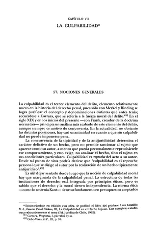 CAPITULO VII

                            LA CULPABILIDAD*




                          57. NOCIONES GENERALES


La culpabilidad es el tercer elemento del delito, elemento relativamente
nuevo en la historia del derecho penal, pues sólo con Merkel y Binding se
logra purificar el concepto y denominaciones distintas que antes tenía;
recuérdese a Carrara, que se refería a la fuerza moral del delito.'*^^ En el
siglo XIX y en los inicios del presente —con Frank, creador de la doctrina
normativa— principia un análisis más acabado de este elemento del delito,
aunque siempre es motivo de controversia. En la actualidad, no obstante
las distintas posiciones, hay casi unanimidad en cuanto a que sin culpabili-
dad no puede imponerse pena.
     La concurrencia de la tipicidad y de la anüjurídicidad determina el
carácter delictivo de un hecho, pero no permite sancionar al sujeto que
aparece como su autor, a menos que pueda personalmente reprochársele
ese comportamiento, y esto exige, no analizar el hecho, sino el sujeto en
sus condiciones particulares. Culpabilidad es reproche del acto a su autor.
Desde tal punto de vista podría decirse que "culpabilidad es el reproche
personal que se dirige al autor por la realización de un hecho típicamente
antijurídico".''^^
     Es útil dejar sentado desde luego que la noción de culpabilidad moral
hay que marginarla de la culpabilidad penal. La estructura de todas las
instituciones de derecho está integrada por principios éticos, pero es
sabido que el derecho y la moral tienen independencia. La norma ética
—como lo sostenía Kant— tiene su fundamento en presupuestos aceptados



    * Encontrándose en edición esta obra, se publicó el libro del profesor Luis Cousino
M.-I., Derecho Penal Chileno, III, U Culpabilidad en el Hecho Injusto. Este completo estudio
trata exhaustivamente el tema (Ed. Jurídica de Chile, 1992).
    ^^' Carrara, Programa, I, párrafos I y ss.
    ••^^ Cobo-Vives, D.P., III, p. 96.
 