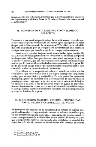 196                 NOCIONES FUNDAMENTALES DE LA TEORÍA DEL DELITO


internamente por el hombre, mientras que la norma jurídica la establece
un órgano o entidad desde fuera de él: es heterónoma, y la norma moral
es autónoma."*^'


         58. CONCEPTO DE CULPABILIDAD COMO ELEMENTO
                          DEL DELITO


Es correcta la noción de culpabilidad que la identifica con el reproche que
se hace al autor por haber realizado una acción típica y antijurídica a pesar
de que podría haber actuado de otra manera.*^ En el hecho, la culpabili-
dad está constituida por un conjunto de circunstancias que permiten
castigar a un sujeto por la realización de un comportamiento típico.
     No siempre es punible la ejecución de una actividad típica y antijurídi-
ca; la tipicidad y la antijuridicidad son características que debe cumplir el
hecho para ser delito. Pero para imponer sanción al sujeto que la ejecuta
se requiere, además, que ese sujeto cumpla con alg;una$ condiciones que
son las que lo hacen a él —individualmente— merecedor de la pena. De
modo que no se castiga al autor por la simple ejecución de un hecho, sino
cuando lo realiza en determinadas circunstancias.
     El problema de la culpabilidad radica en establecer cuáles son las
condiciones que determinan que a un sujeto corresponde imponerle
castigo por su acto típico y antijurídico. En este punto las opiniones
discrepan; algunos se satisfacen con la constatación de una vinculación
psicológica entre el sujeto y el acto; otro sector, con la valoración del sujeto
en relación a su acto, o sea la conciben como un juicio de reproche.
Además, hay serias discrepancias en cuanto al contenido material de lo que
es la culpabilidad, cuestión íntimamente vinculada con la concepción que
se tenga de los fines de la pena.



       59. CULPABILIDAD MATERIAL Y FORMAL. CULPABIUDAD
             POR EL HECHO Y CULPABILIDAD DE AUTOR


Se distinguen dos aspectos en la culpabilidad: el formal y el mateñaL Cul-
pabilidad formal es el conjunto de circunstancias anímicas específicas que,
en una determinada época o período, el ordenamiento jurídico establece
como presupuestos de la atribuibilidad de un hecho a su autor; en tanto
que la culpabilidad material corresponde a los postulados en virtud de los
cuales las referidas circunstancias anímicas han sido tomadas en cuenta



      *5' Cobo-Vives, D.P.. III, p. 100.
      *^* Gimbemat, Introducción, p. 69.
 