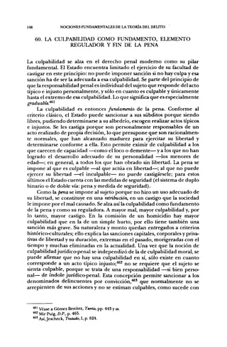 198                 NOCIONES FUNDAMENTALES DE LA TEORÍA DEL DELITO


       60. LA CULPABIUDAD COMO FUNDAMENTO, ELEMENTO
                  REGULADOR Y FIN DE LA PENA


La culpabilidad se alza en el derecho penal moderno como su pilar
fundamental. El Estado encuentra limitado el ejercicio de su facultad de
castigar en este principio: no puede imponer sanción si no hay culpa y esa
sanción ha de ser la adecuada a esa culpabilidad. Se parte del principio de
que la responsabilidad penal es individual del sujeto que responde del acto
típico e injusto personalmente, y sólo en cuanto es culpable y únicamente
hasta el extremo de esa culpabilidad. Lo que significa que es especialmente
graduable.^^
     La culpabilidad es entonces fundamento de la pena. Conforme al
criterio clásico, el Estado puede sancionar a sus subditos porque siendo
libres, pudiendo determinarse a su albedrío, escogen realizar actos típicos
e injustos. Se les castiga porque son personalmente responsables de un
acto realizado de propia decisión, lo que presupone que son racionalmen-
te normales, que han alcanzado madurez para ejercitar su libertad y
determinarse conforme a ella. Esto permite eximir de culpabilidad a los
que carecen de capacidad —como el loco o demente— y a los que no han
logrado el desarrollo adecuado de su personalidad —los menores de
edad—; en general, a todos los que han obrado sin libertad. La pena se
impone al que es culpable —^al que actúa en libertad—; al que no puede
ejercer su libertad —el inculpable— no puede castigársele; para estos
últimos el Estado cuenta con las medidas de seguridad (el sistema de duplo
binario o de doble vía: pena y medida de seguridad).
     Como la pena se impone al sujeto porque no hizo un uso adecuado de
su libertad, se constituye en una retribución, en un castigo que la sociedad
le impone por el mal causado. Se alza así la culpabilidad como fundamento
de la pena y como su reguladora. A mayor mal, mayor culpabilidad y, por
lo tanto, mayor castigo. En la comisión de un homicidio hay mayor
culpabilidad que en la de un simple hurto, por ello tiene también una
sanción más grave. Su naturaleza y monto quedan entregados a criterios
histórico-culturales; ello explica las sanciones capitales, corporales y priva-
tivas de libertad y su duración, extremas en el pasado, morigeradas con el
tiempo y muchas eliminadas en la actualidad. Una vez que la noción de
culpabilidad jurídico-penal se independizó de la de culpabilidad moral, se
puede afirmar que no hay una culpabilidad en sí, sólo existe en cuanto
corresponde a un acto típico injusto;^^ no se requiere que el sujeto se
sienta culpable, porque se trata de una responsabilidad —si bien perso-
nal— de índole jurídico-penal. Esta concepción permite sancionar a los
denominados delincuentes por convicción,''*' que normalmente no se
arrepienten de sus acciones y no se estiman culpables, como sucede con



      '^^ Véase a Gómez Benítez, Teoría, pp. 445 y ss.
      ^2 Mir Puig, D.P.. p. 465.
      * ' Así, Jescheck, Tratado, I, p. 624.
 