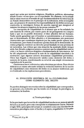 LACULPABIUDAD                          I99


aquel que actúa por motivos religiosos, fílosófícos, políticos, alternativas
donde el acto —a sus ojos— no es reprobable. No obstante, en la actuali-
dad se alzan voces en el sentido de que fundamentándose la estructura de
un Estado democrático en el principio de la tolerancia, sería aconsejable
que, sin perjuicio de mantener la responsabilidad de los delincuentes por
convicción, se investiguen formas de sanción especial que marginen al
máximo los alcances negativos de las penas comunes.***
     La concepción de culpabilidad en el alcance que se ha señalado ha
sido materia de críticas, por cuanto parte de un presupuesto no compro-
bado y que no es posible demostrar: el libre albedrío del ser humano.
Nadie puede garantizar que el hombre se autodetermina o, al contrario,
que es determinado. El libre albedrío y el determinismo son posiciones
existenciales que constituyen hipótesis por las cuales puede optarse inte-
lectualmente, pero hasta el momento quedan fuera de lo demostrable. Se
estima peligroso construir un derecho penal fundado en una premisa de
tal naturaleza. Las críticas que esta situación ha motivado desde tiempo
atrás, han llevado a algunos autores a sostener que la culpabilidad está en
crisis, y se hacen esfuerzos dirigidos a fundamentarla de otra manera. Así
ha ido adquiriendo relevancia la tesis de la culpabilidad vinculada a la
motivación (que algunos autores denominan culpabilidad preventiva).
Otros han llegado a desconocerle validez como elemento del delito y
sustento de la pena, transformando su rol al de una simple circunstancia
reguladora de la sanción.
     Omitiremos hacer referencia a tales doctrinas por ahora. Para efectos
didácticos se estima adecuado señalar la evolución histórica de la noción
de culpabilidad como elemento del delito en su alcance tradicional, que
es el indicado en las explicaciones precedentes.


        61. EVOLUCIÓN HISTÓRICA DE LA CULPABILIDAD
                COMO ELEMENTO DEL DELITO


Se pueden distinguir tres teorías sobre la culpabilidad, que corresponden,
en general, a la evolución que ha tenido en el tiempo: la psicológica, la
normativa y la finalista.


                               a) Teoría psicológica

Se ha precisado que la noción de culpabilidad involucra un juicio de reproche
del acto a su autor; pero esta concepción es relativamente nueva. Durante
el siglo XIX y principios del actual, se consideró como una vinculación de
naturaleza psicológica entre el hecho y el sujeto; respaldados en los pnn-



    ' Cury, D.P., II, p. 20.
 