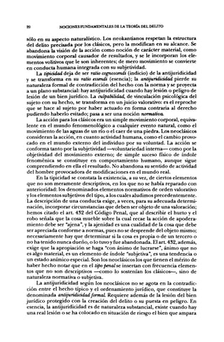 20             NOCIONES FUNDAMENTALES DE LA TEORÍA DEL DELTTO


sólo en su aspecto naturalístico. Los neokantianos respetan la estructura
del delito precisada f>or los clásicos, pero la modifican en su alcance. Se
abandona la visión de la acción como noción de carácter material, como
movimiento corporal causador de resultados, y se le incorporan los ele-
mentos volitivos que le son inherentes; de mero movimiento se convierte
en conducta humana integrada con su subjetividad.
      La lipiádad deja de ser ratio cognoscendi (indicio) de la antijuridicidad
y se transforma en su ratio essendi (esencia); la antijuridicidad pierde su
naturaleza formal de contradicción del hecho con la norma y se proyecta
a un plano substancial: hay antijuridicidad cuando hay lesión o peligro de
lesión de un bien jurídico. La culpabilidad, de vinculación psicológica del
sujeto con su hecho, se transforma en un juicio valorativo: es el reproche
que se hace al sujeto por haber actuado en forma contraria al derecho
pudiendo haberlo evitado; pasa a ser una noción normativa.
      La acción para los clásicos era un simple movimiento corporal, equiva-
lente en el mundo fenomenológico a cualquier evento natural, como el
movimiento de las aguas de un río o el caer de una piedra. Los neoclásicos
consideran la acción, en cuanto actividad humana, como el cambio provo-
cado en el mundo externo del individuo por su voluntad. La acción se
conforma tanto por la subjetividad —^voluntariedad interna— como por la
 objetividad del movimiento externo; de simple suceso físico de índole
 fenoménica se constituye en comportamiento humano, aunque sigue
 comprendiendo en ella el resultado. No abandona su sentido de actividad
 del hombre provocadora de modificaciones en el mundo real.
      En la tipicidad se constata la existencia, a su vez, de ciertos elementos
 que no son meramente descriptivos, en los que no se había reparado con
 anterioridad: los denominados elementos normativos de orden valorativo
y los elementos subjetivos del tipo, a los cuales aludimos precedentemente.
 La descripción de una conducta exige, a veces, para su adecuada determi-
 nación, incorporar circunstancias que deben ser objeto de una valoración;
 hemos citado el art. 432 del Código Penal, que al describir el hurto y el
 robo señala que la cosa mueble sobre la cual recae la acción de apodera-
 miento debe ser "ajena", y la ajenidad es una cualidad de la cosa que debe
 ser apreciada conforme a normas, pues no se desprende del objeto mismo;
 necesariamente hay que determinar si la cosa es propia o de un tercero o
 no ha tenido nunca dueño, o lo tuvoy fue abandonada. El a r t 432, además,
 exige que la apropiación se haga "con ánimo de lucrarse", ánimo que no
 es algo material, es un elemento de índole "subjetiva", es una tendencia o
 un estado anímico especial. Son los neoclásicos los que tienen el mérito de
 haber hecho notar que en el tipo penal se insertan con frecuencia elemen-
 tos que no son descriptivos —como lo sostenían los clásicos—, sino de
 naturaleza normativa o subjetiva.
      La antijuridicidad segfún los neoclásicos no se agota en la contradic-
 ción entre el hecho típico y el ordenamiento jurídico, que constituye la
 denominada antijuridicidad formaL Requiere además de la lesión del bien
jurídico protegido con la creación del delito o su puesta en peligro. En
 esencia, la antijuridicidad es de naturaleza substancial, existe cuando hay
 una real lesión o se ha colocado en situación de riesgo el bien que ampara
 