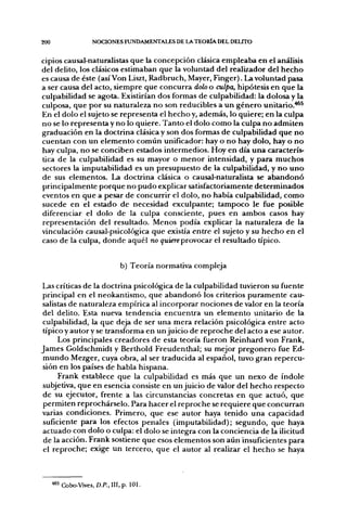 200                  NOCIONES FUNDAMENTALES DE LA TEORÍA. DEL DEUTO


cipios causal-naturalistas que la concepción clásica empleaba en el análisis
del delito, los clásicos estimaban que la voluntad del realizador del hecho
es causa de éste (así Von Liszt, Radbruch, Mayer, Finger). La voluntad pasa
a ser causa del acto, siempre que concurra dolo o culpa, hipótesis en que la
culpabilidad se agota. Existirían dos formas de culpabilidad: la dolosa y la
culposa, que por su naturaleza no son reducibles a un género unitario.^^
En el dolo el sujeto se representa el hecho y, además, lo quiere; en la culpa
no se lo representa y no lo quiere. Tanto el dolo como la culpa no admiten
graduación en la doctrina clásica y son dos formas de culpabilidad que no
cuentan con un elemento común unificador: hay o no hay dolo, hay o no
hay culpa, no se conciben estados intermedios. Hoy en día una caracterís-
tica de la culpabilidad es su mayor o menor intensidad, y para muchos
sectores la imputabilidad es un presupuesto de la culpabilidad, y n o uno
de sus elementos. La doctrina clásica o causal-naturalista se abandonó
principalmente porque no pudo explicar satisfactoriamente determinados
eventos en que a pesar de concurrir el dolo, no había culpabilidad, como
sucede en el estado de necesidad exculpante; tampoco le fue posible
diferenciar el dolo de la culpa consciente, pues en ambos casos hay
representación del resultado. Menos podía explicar la naturaleza de la
vinculación causal-psicológica que existía entre el sujeto y su hecho en el
caso de la culpa, donde aquél no quiere provocar el resultado típico.


                                b) Teoría normativa compleja

Las críticas de la doctrina psicológica de la culpabilidad tuvieron su fuente
principal en el neokantismo, que abandonó los criterios puramente cau-
salistas de naturaleza empírica al incorporar nociones de valor en la teoría
del delito. Esta nueva tendencia encuentra un elemento unitario de la
culpabilidad, la que deja de ser una mera relación psicológica entre acto
típicoy autory se transforma en un juicio de reproche del acto a ese autor.
     Los principales creadores de esta teoría fueron Reinhard von Frank,
James Goldschmidt y Berthold Freudenthal; su mejor pregonero fue Ed-
mundo Mezger, cuya obra, al ser traducida al español, tuvo gran repercu-
sión en los países de habla hispana.
     Frank establece que la culpabilidad es más que un nexo de índole
subjetiva, que en esencia consiste en un juicio de valor del hecho respecto
de su ejecutor, frente a las circunstancias concretas en que actuó, que
permiten reprochárselo. Para hacer el reproche se requiere que concurran
varias condiciones. Primero, que ese autor haya tenido una capacidad
suficiente para los efectos penales (imputabilidad); segundo, que haya
actuado con dolo o culpa: el dolo se integra con la conciencia de la ilicitud
 de la acción. Frank sostiene que esos elementos son aún insuficientes para
el reproche; exige un tercero, que el autor al realizar el hecho se haya



      "^5 Cobo-Vives, D.P., III, p. 101.
 