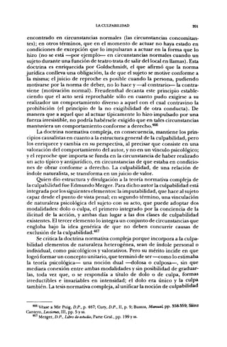 LACULPABIUDAD                                        201


 encontrado en circunstancias normales (las circunstancias concomitan-
 tes); en otros términos, que en el momento de actuar no haya estado en
 condiciones de excepción que lo impulsaran a actuar en la forma que lo
 hizo (no se está —por ejemplo— en circunstancias normales cuando un
 sujeto durante una función de teatro trata de salir del local en llamas). Esta
 doctrina es enriquecida por Goldschmidt, el que afirmó que la norma
jurídica conlleva una obligación, la de que el sujeto se motive conforme a
 la misma; el juicio de reproche es posible cuando la persona, pudiendo
 motivarse por la norma de deber, no lo hace y —al contrario— la contra-
viene (motivación normal). Freudenthal decanta este principio estable-
 ciendo que el acto será reprochable sólo en cuanto pudo exigirse a su
 realizador un comportamiento diverso a aquel con el cual contravino la
 prohibición (el principio de la no exigibilidad de otra conducta). De
 manera que a aquel que al actuar típicamente lo hizo impulsado por una
 fuerza irresistible, no podría habérsele exigido que en tales circunstancias
 mantuviera un comportamiento conforme a derecho."*^
       La doctrina normativa compleja, en consecuencia, mantiene los prin-
 cipios causalistas en cuanto a la estructura general de la culpabilidad, pero
 los enriquece y cambia en su perspectiva, al precisar que consiste en una
valoración del comportamiento del autor, y no en un vínculo psicológico;
y el reproche que importa se funda en la circunstancia de haber realizado
 un acto típico y antijurídico, en circunstancias de que estaba en condicio-
 nes de obrar conforme a derecho. La culpabilidad, de una relación de
índole naturalista, se transforma en un juicio de valor.
       Quien dio estructura y divulgación a la teoría normativa compleja de
la culpabilidad fue Edmundo Mezger. Para dicho autor la culpabilidad está
 integrada por los siguientes elementos: la imputabilidad, que hace al sujeto
 capaz desde el punto de vista penal; en segundo término, una vinculación
 de naturaleza psicológica del sujeto con su acto, que puede adoptar dos
 modalidades: dolo o culpa, el primero integrado por la conciencia de la
 ilicitud de la acción, y ambas dan lugar a las dos clases de culpabilidad
 existentes. El tercer elemento lo integra un conjunto de circunstancias que
 engloba bajo la idea genérica de que no deben concurrir causas de
 exclusión de la culpabilidad.**'
       Se critica la doctrina normativa compleja porque incorpora a la culpa-
bilidad elementos de naturaleza heterogénea, sean de índole personal o
individual, como psicológicos y valorativos. Pero su mérito incide en que
logró formar un concepto unitario, que terminó de ser—como lo estimaba
la teoría psicológica— una noción dual —dolosa o culposa—, sin que
mediara conexión entre ambas modalidades y sin posibilidad de graduar-
las, toda vez que, o se respondía a título de dolo o de culpa, formas
 irreductibles e invariables en intensidad; el dolo era único y la culpa
 también. La tesis normativa compleja, al unificar la noción de culpabilidad


   *** Véase a Mir Puig, D.P., p. 467; Cury, D.P., II, p. 9; Bustos, Manual, pp. S58-S59; Sáinz
Cantero, Lecciones, III, pp. 5 y ss.
   •**' Mezger, D.P., Libro de estudio. Parte Gral., pp. 199 y ss.
 